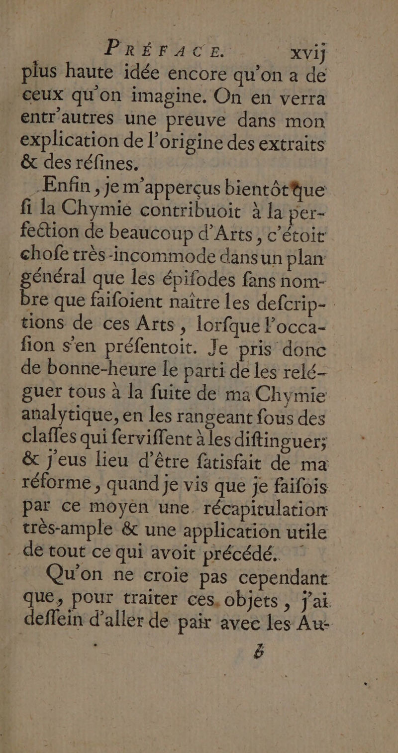 PRÉFACE xvij plus haute idée encore qu’on a de eux qu'on imagine. On en verra entr'autres une preuve dans mon explication de l’origine des extraits &amp; des réfines. Enfin , je m'apperçus bientôtue fi la Chymie contribuoit à la per- feétion de beaucoup d'Arts, c’étoit chofe très-incommode dansun plan _ général que les épifodes fans nom- bre que faifoient naître Les defcrip- tions de ces Arts, lorfque Pocca- fion s’en préfentoit. Je pris donc de bonne-heure le parti de les relé- guer tous à la fuite de ma Chymie analytique, en les rangeant fous des claffes qui ferviflent À les diftin guer; _ &amp; j'eus lieu d’être fatisfait de ma _ réforme, quand je vis que je faifois par cé moyen une. récapitulation _très-ample &amp; une application utile de tout ce qui avoit précédé. ‘ _ Qu'on ne croie pas cependant que, pour traiter ces, objets, j'ai. deffein d'aller de pair avec les Au ë