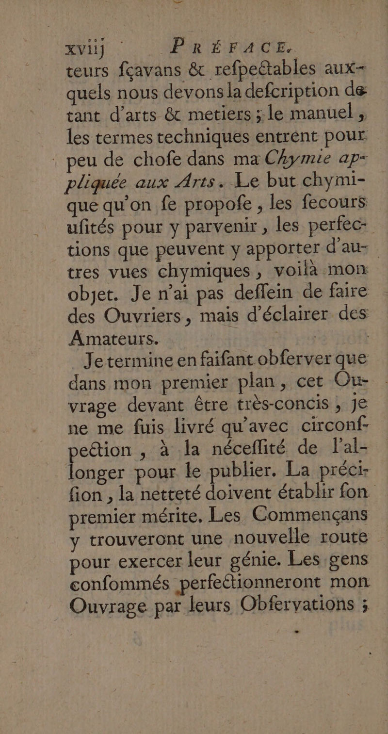 AVUS : ER IÉUMAIOE teurs fçavans &amp; refpeétables aux- quels nous devons la defcription de tant d'arts &amp; metiers ; le manuel , les termes techniques entrent pour : peu de chofe dans ma Chymie ap- pliquée aux Arts. Le but chymi- que qu’on fe propofe , les fecours ufités pour y parvenir ; les perfec- tions que peuvent y apporter d'au- tres vues chymiques, voilà mon objet. Je n'ai pas deffein de faire des Ouvriers, mais d'éclairer des Amateurs. SR re | _ Jetermine en faifant obferver que dans mon premier plan, cet Ou vrage devant être très-concis ; JE ne me fuis livré qu'avec circonf- peétion , à la néceflité de l'al- longer pour le publier. La préci- fion , la netteté doivent établir fon premier mérite. Les Commençans y trouveront une nouvelle route pour exercer leur génie. Les gens confommés perfeétionneront mon Ouvrage par leurs Obfervations ;