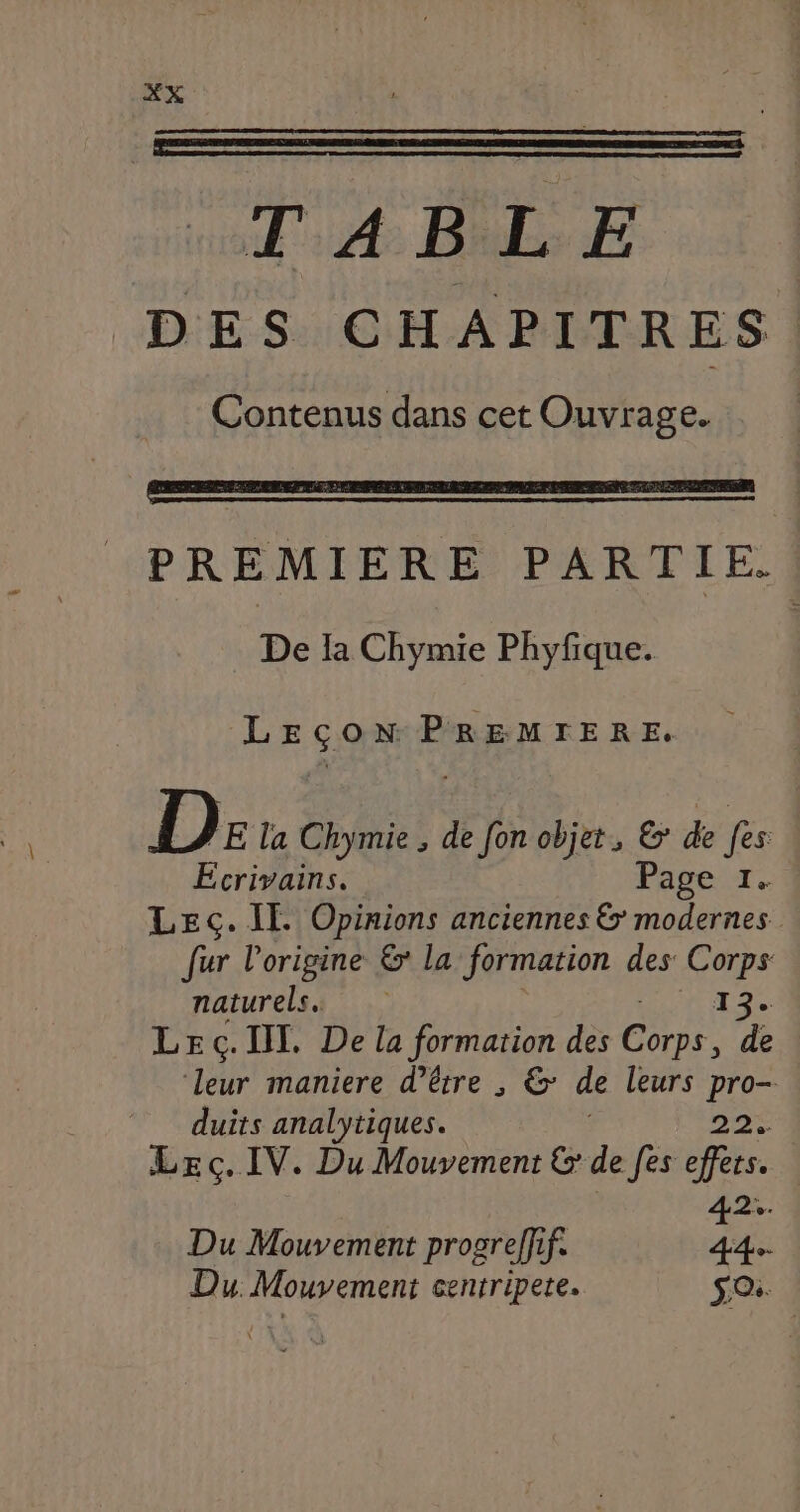 PREMIERE PARTIE. De Ia Chymie Phyfique. LEÇON PREMIERE. D: la Chymie , de [on objet, &amp;' de fes Ecrivains. Page 1. LEc. IE Opinions anciennes &amp; modernes fur l’origine &amp; la formation des Corps naturels. 13. LE c.IT. De la formation des ie de ‘leur maniere d’être , &amp; de leurs ee duits analytiques. LEç. IV. Du Mouvement &amp; de [es us Du Mouvement progreffif. 44. Du. Mouvement centripete. SO.