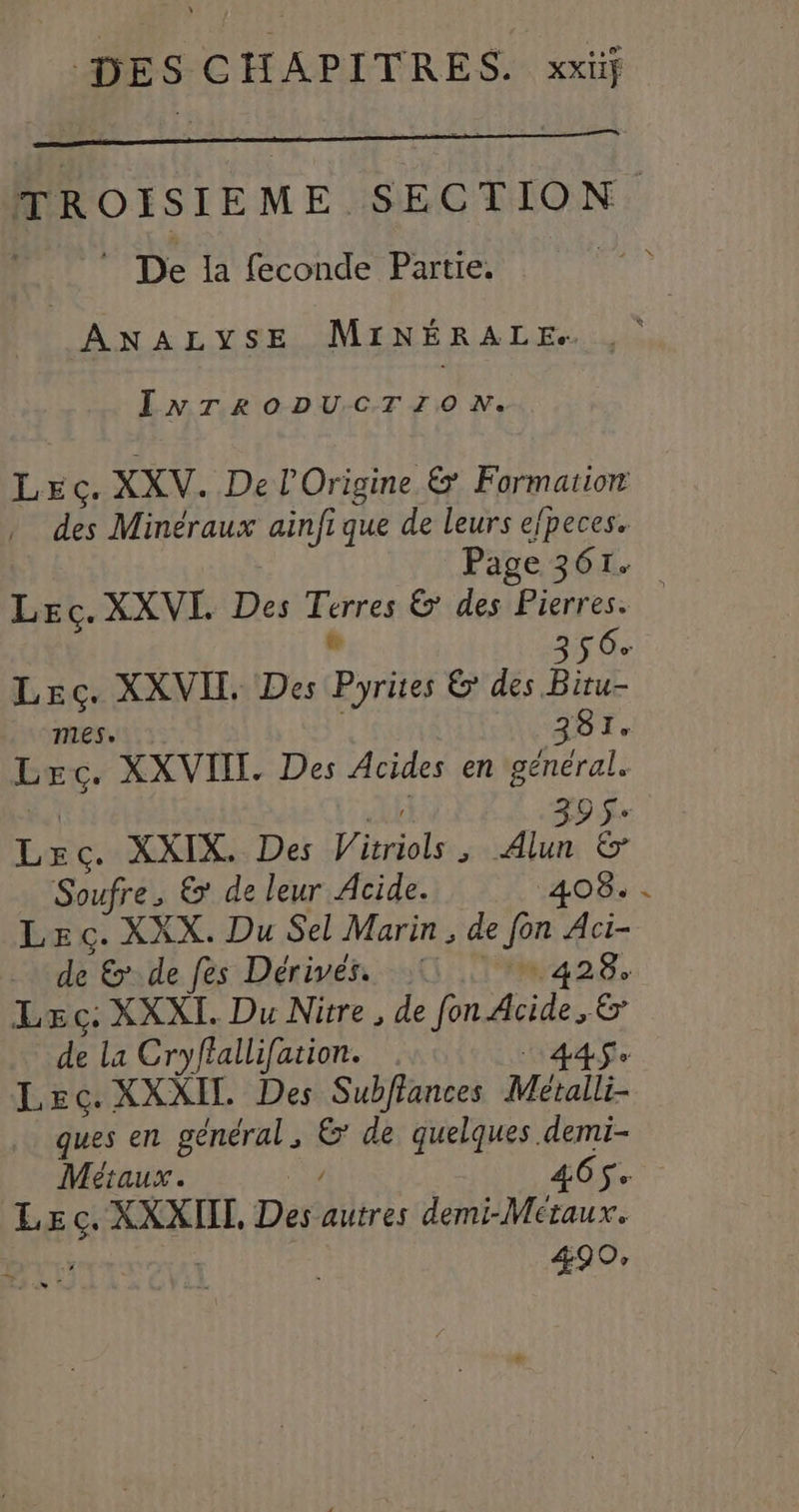 TROISIEME SECTION ” De la feconde Partie. oi ANALYSE MINÉRALE. , INTRODUCTION. Lec. XXV. De l'Origine &amp; Formation des Minéraux ainfi que de leurs efpeces. Page 361. Lec. XXVI Des Terres &amp; des Pierres. # 356 Lec. XXVIL Des Pyrites 6! des Bitu- mes. 381. Lec. XXVIIT. Des Acides en général. F# n13 0 Se Lec. XXIX. Des Vitriols , He # Soufre, &amp; de leur Acide. 408. . Lec. XXX. Du Sel Marin, de fon Aci- de &amp; de fes Dérivés. 11 428. Lec. XXXI. Du Nitre, de fon Acide, &amp; de La Cryffallifation. 1448 Lec. XXXIL Des Subflances Métalli- ques en général, &amp; de quelques demi- Métaux. o 465$ Lec. XXXIIT, Des autres demi-Metaux. 4 490,