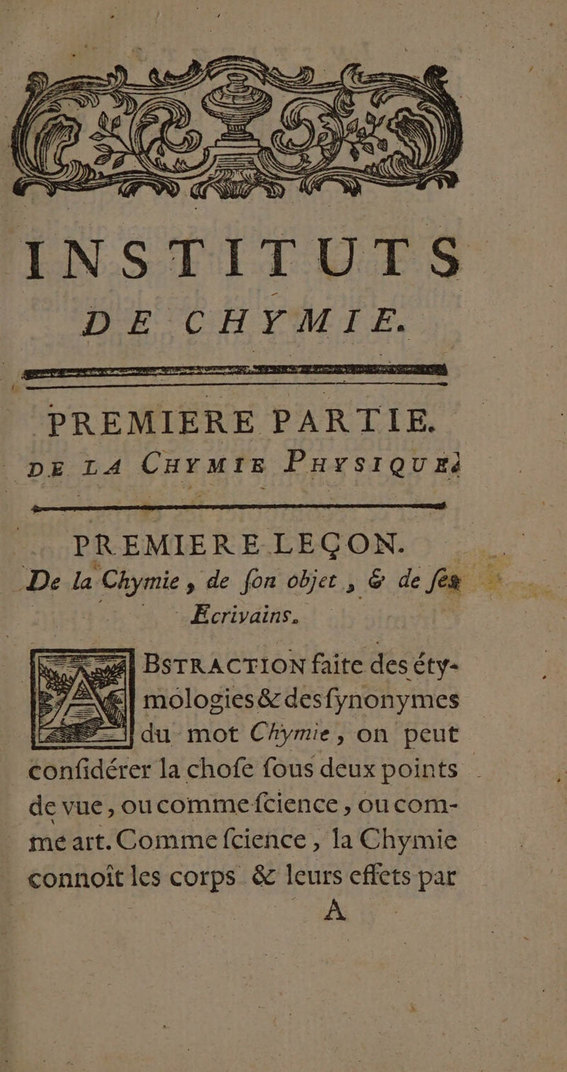 INSTITUTS D E CHYMIE. PREMIERE LECON.  De la Fame » de fon objet, &amp; de fes e; Ecrivains. SR BSTRACTION faite des éty- TN mologies &amp; desfynonymes | du mot Chymie, on peut snGdérer la chofe fous deux points de vue, oucomme ftience , ou com- mé art. Comme fcience , la Chymie connoît les corps &amp; leurs effets par