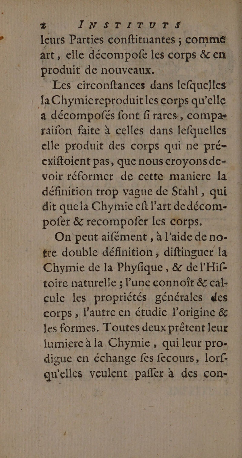 leurs Parties conftituantes ; comme art, elle décompofe les corps &amp; en produit de nouveaux. | Les circonftances dans lefquelles Ja Chymiereproduit les corps qu’elle a décompofés font firares, compas raïon faite à celles dans lefquelles elle produit des corps qui ne pré- cxiftoient pas, que nous croyons de- voir réformer de cette manicre la définition trop vague de Stahl, qui dit quela Chymie eft l’art de décom- pofer &amp; recompofer les corps. On peut aifément , à l’aide de no- tre double définition, diftinguer la Chymie de la Phyfique, &amp; del'Hif- toire naturelle ; l’une connoît &amp; cal: cule les propriétés générales des corps, l’autre en étudie l’origine &amp; les formes. Toutes deux prêtent leur Jumiere à la Chymie, qui leur pro- digue en échange fes fecours, lorf- qu'elles veulent pañer à des çon-