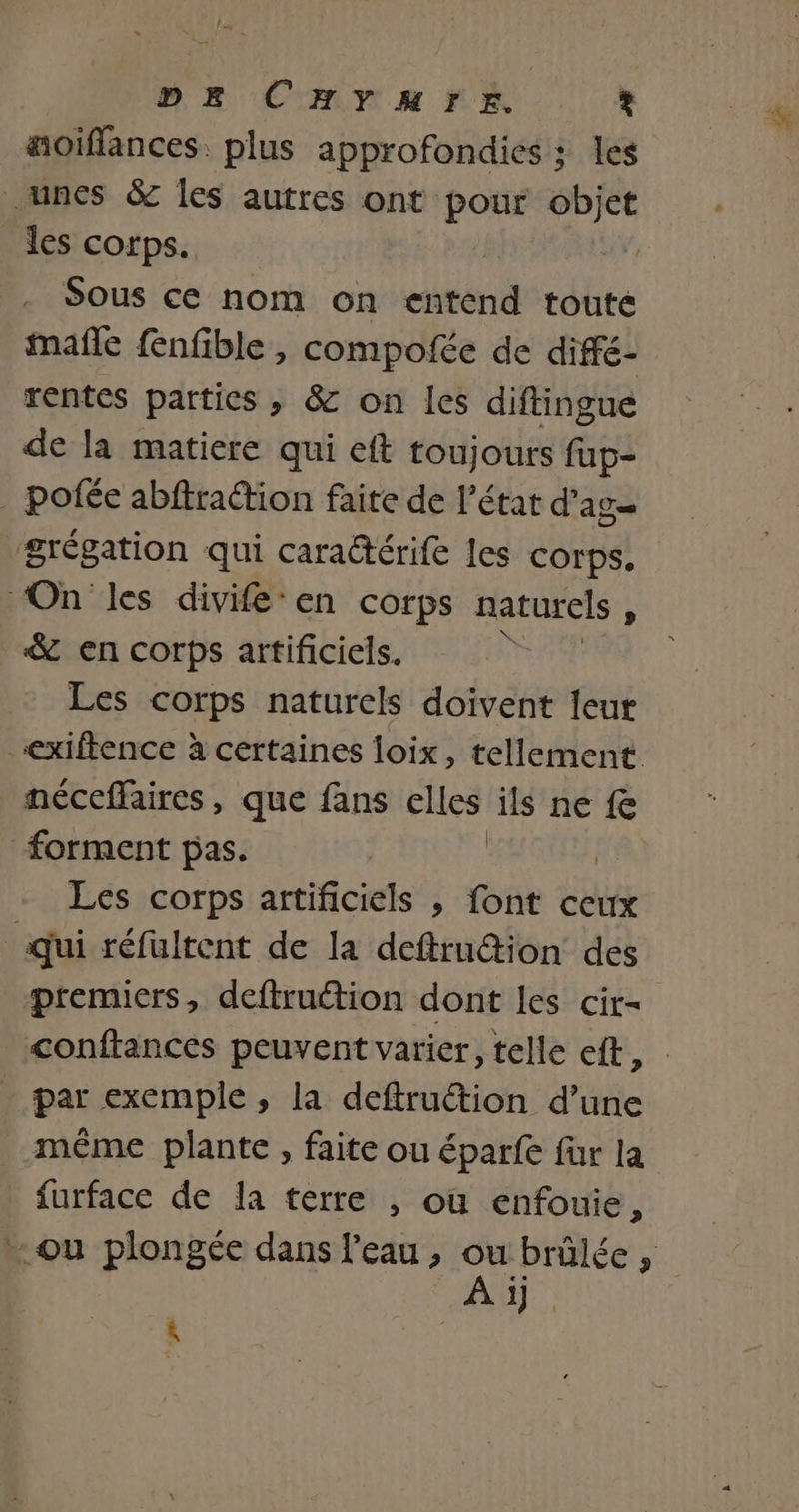 ME CRrM NE + äoiflances. plus approfondies : les unes &amp; les autres ont pour objet _ les corps. Sous ce nom on entend toute mañle fnfible , compofée de difé- rentes parties , &amp; on les diftingue de la matiere qui eft toujours fup- _ pofée abftraction faite de l’état d’ AT grégation qui carattérife les corps, On les divife-en corps naturels s &amp; en corps artificiels. Les corps naturels doivent leur exiftence à certaines loix, tellement néceffaires, que fans dE ils ne fe forment pas. Les corps artificiels ; font ceux qui réfultent de la deftrution des premiers, deftruétion dont Les cir- conftances peuvent varier, telle eft, par exemple, la deftruction d’une même plante , faite ou éparfe fur la furface de la terre , où enfouie, A. à
