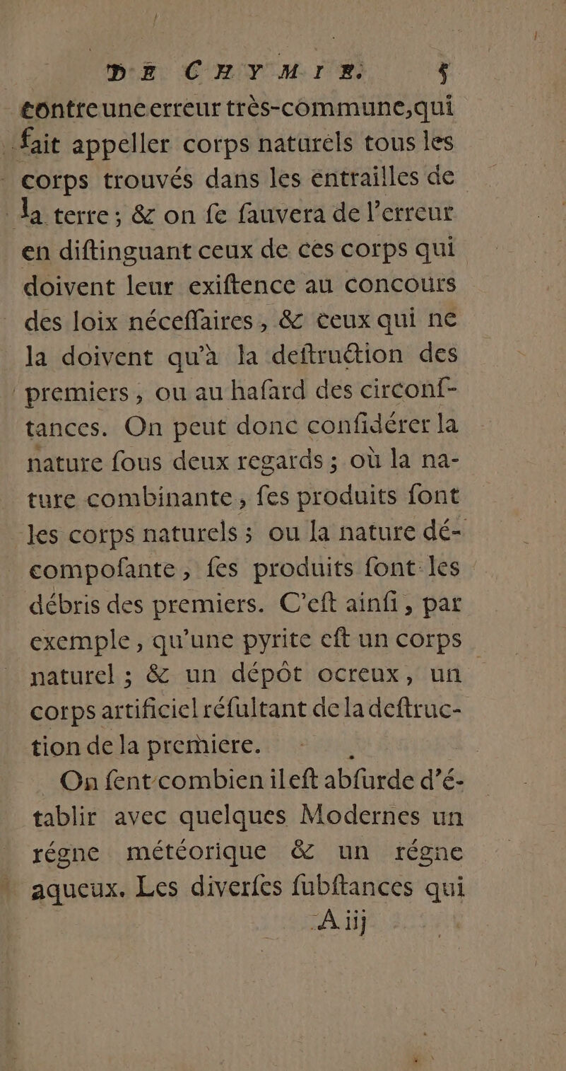 DE CHYMIRE. ; tontreuneerreur très-communc,qui fait appeller corps naturels tous les corps trouvés dans les entrailles de la terre; &amp; on fe fauvera de l'erreur en diftinguant ceux de ces corps qui doivent leur exiftence au concours des loix néceffaires, &amp; teux qui ne la doivent qu’à la deftruétion des premiers, ou au hafard des circonf- tances. On peut donc confidérer la nature fous deux regards ; où la na- ture combinante, fes produits font les corps naturels ; ou la nature dé- compofante, fes produits font-les débris des premiers. C’eft ainfi, par exemple, qu'une pyrite cft un corps naturel ; &amp; un dépôt ocreux, un. corps artificiel réfultant dela deftruc- tion de la premiere. On fent combien ileft abfurde d’é- tablir avec quelques Modernes un régne météorique &amp; un régne aqueux. Les diverfes fubftances qui À ii]