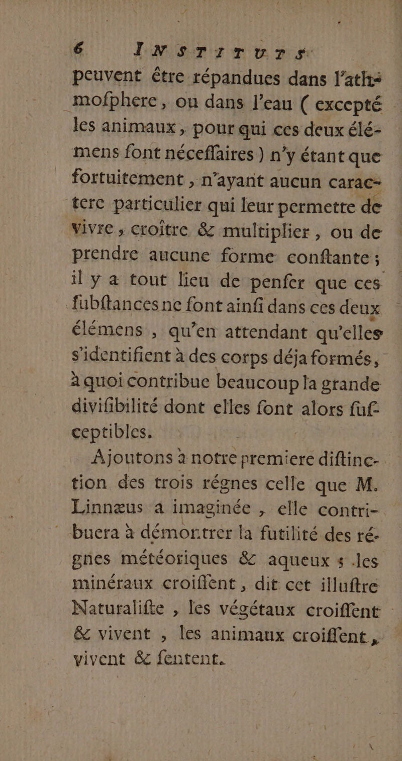 peuvent être répandues dans l’aths _mofphere, on dans l’eau ( excepté les animaux, pour qui ces deux élé- mens font néceflaires ) n’y étant que fortuitement &gt; n'ayant aucun carac- terc particulier qui leur permette de vivre , croître &amp; multiplier, ou de prendre aucune forme conftante ; il y a tout lieu de penfer que ces fubftances ne font ainfi dans ces deux élémens , qu’en attendant qu elles s'identifient à des corps déja formés, à quoi contribue beaucoup la grande divifibilité dont elles font alors fuf ceptibles, À Ajoutons à notre premiere diftinc- tion des trois régnes celle que M. Linnæus à imaginée , elle contri- * buera à démortrer la futilité des ré: gnes météoriques &amp; aqueux s .les minéraux croiflent, dit cet illuftre Naturalifte , les végétaux croiffent : &amp; vivent , les animaux croiffent vivent &amp; fentent.
