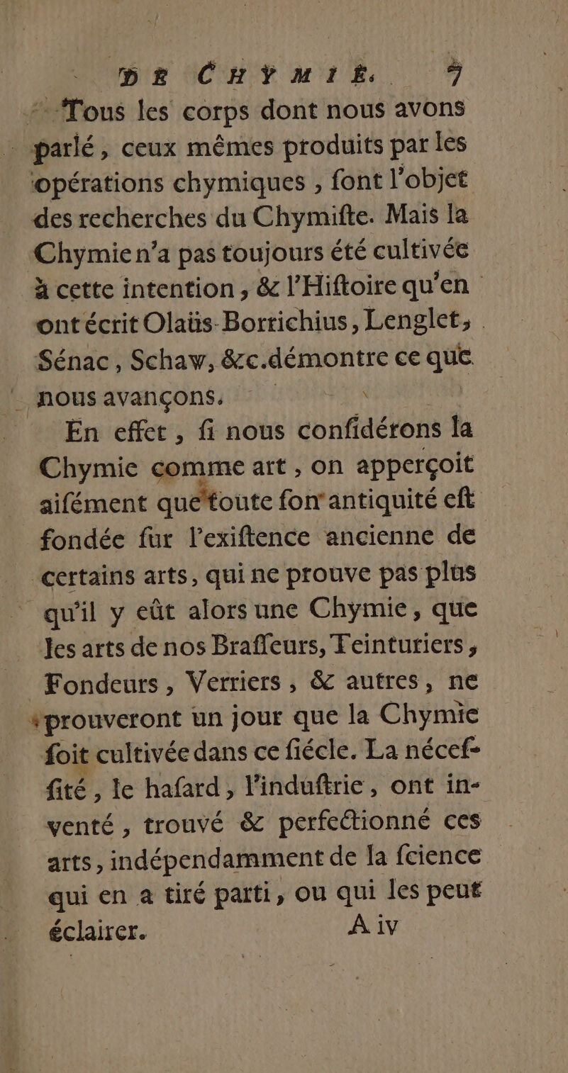 + Tous les corps dont nous avons Ds: ceux mêmes produits par Îes opérations chymiques , font l’objet des recherches du Chymifte. Mais la Chymie n’a pas toujours été cultivée à cette intention , &amp; l’Hiftoire qu'en ont écrit Olaüs-Bortichius, Lenglet, Sénac, Schaw, &amp;c.démontre ce ii _ nous avançons, de 4 En effet, fi nous confidétons ja Chymie comme art , on apperçoit aifément quéttoute fon'antiquité eft fondée fur l’exiftence ancienne de ‘certains arts, qui ne prouve pas plus qu'il y eût alors une Chymie, que les arts de nos Braffeurs, Teinturiers , Fondeurs, Verriers, &amp; autres, ne #prouveront un jour que la Chymie foit cultivée dans ce fiécle. La nécef- fité, le hafard , linduftrie, ont in- venté , trouvé &amp; perfeétionné ces arts, indépendamment de [a fcience qui en a tiré parti, ou qui les peut éclairer. A iv