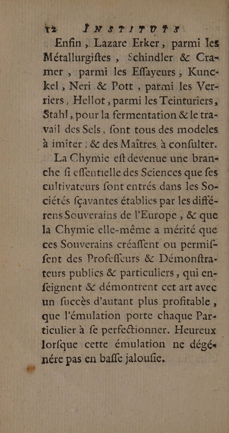 » } 2 #: ; ea EM 2 Enfin , Lazare Erker, parmi Îles Métallurgiftes , Schindler &amp; Cra= mer , parmi les Effayeurs , Kunc- kel, Neri &amp; Pott , patmi les Ver- riers, Hellot ;, parmi les Teinturiets, Stahl, pour la fermentation &amp;le tra- vail des Sels, font tous des modeles à imiter; &amp; des Maïtres. à confulter. La Chymie eft devenue une bran- che fi efflentielle des Sciences que fes cultivateurs font entrés dans les So- ciétés fçavantes établies par les difté- rens Souverains de l'Europe , &amp; que la Chymie elle-même a mérité que ces Souverains créaffent ou permif- fent des Profeffeurs &amp; Démonftra- teurs publics &amp; particuliers, qui en- feignent &amp; démontrent cet art avec un fuccès d'autant plus profitable, que l'émulation porte chaque Par- ticulier à fe perfectionner. Heureux lorfque cette émulation ne dégés« nére pas en baffe jaloufic.