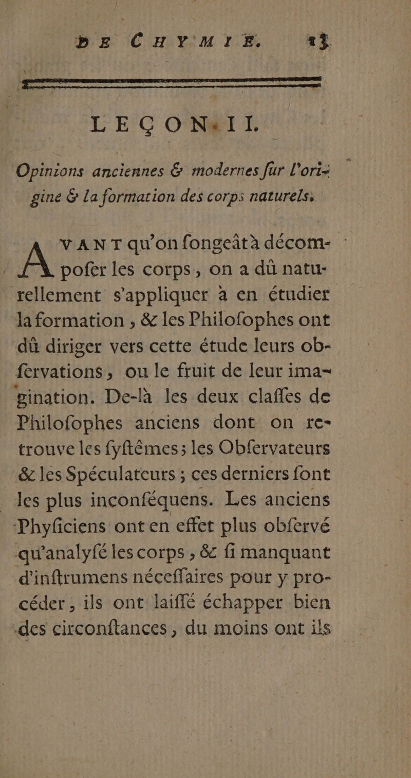 LECÇONIL. Opinions anciennes &amp; modernes fur l'ori- gine &amp; La formation des corps naturels, VAN T qu'on fongeit à décom- pofer les corps, on a dü natu- rellement s'appliquer à en étudier la formation , &amp; les Philofophes ont dû diriger vers cette étude leurs ob- fervations, ou le fruit de leur ima- gination. De-là les deux clafles de Philofophes anciens dont on re- trouve les fyftêmes ; les Obfervateurs &amp; les Spéculateurs ; ces derniers font _Jes plus inconféquens. Les anciens Phyfciens ont en effet plus obfervé qu'analyfé les corps , &amp; fi manquant d'inftrumens néceffaires pour y pro- céder , ils ont laiffé échapper bien des circonftances, du moins ont ils