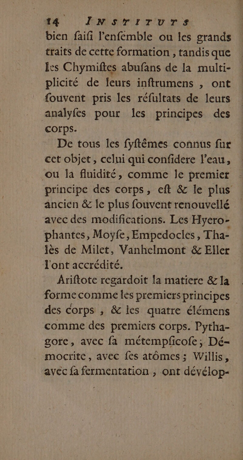 bien faifi l’enfemble ou les grands traits de cette formation , tandis que les Chymiftes abufans de la multi- plicité de leurs inftrumens , ont fouvent pris les réfultats de leurs analyfes pour les principes des Corps. De tous les fyftêmes connus fur cet objet, celui qui confidere l’eau, ou la fluidité, comme le premier principe des corps, eft &amp; le plus ancien &amp; le plus fouvent renouveilé avec des modifications. Les Hyero- phantes, Moyÿfe, Empedocies, Tha- lès de Milet, Vanhelmont &amp; Eller J'ont accrédité. Ariftote regardoit la matiere &amp; la forme comme les premiers principes des Corps , &amp; les quatre élémens comme des premiers corps. Pytha- gote, avec fa métempfcofe ; Dé- mocrite, avec {es atômes; Willis, avec fa fermentation , ont dévélop-