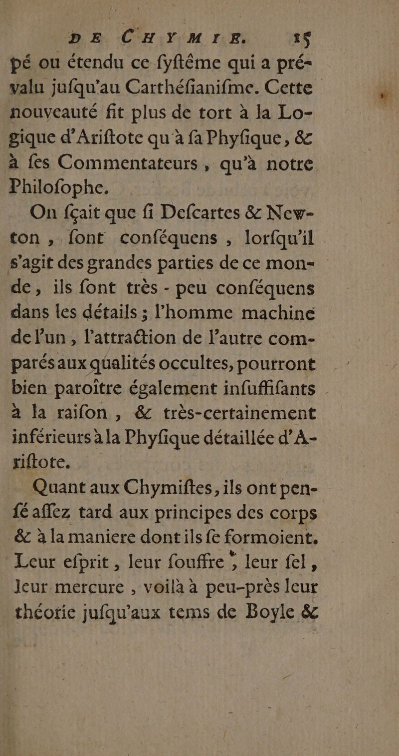DE CHYMIE 31$ pé ou étendu ce fyftême qui a pré- valu jufqu’au Carthéfianifme. Cette nouveauté fit plus de tort à la Lo- gique d’Ariftote qu à fa Phyfique, &amp; à fes Commentateurs, qu’à notre Philofophe. On fçait que fi Defcartes &amp; New- ton , font conféquens , lorfqu’il s’agit des grandes parties de ce mon- de, ils font très - peu conféquens dans les détails ; l'homme machine de lun, l’attraétion de l’autre com- parésaux qualités occultes, pourront bien paroître également infuffifants à la raïifon , &amp; très-certainement inférieurs ? a la Phyfique détaillée d’A- _xiftote. Quant aux Chymiftes, ils ont pen- fé aflez tard aux principes des corps &amp; à la maniere dontils fe formoient. Leur efbrit, leur fouffre , leur fel, Jeur mercure , voilà à peu-près leur théorie jufqu’aux tems de Boyle &amp;