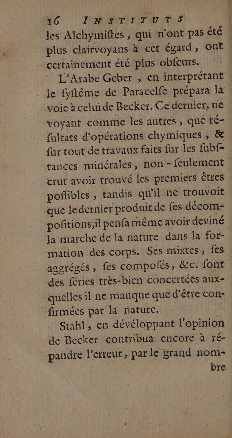 Né INARTIIITUTT les Alchymiftes , qui n'ont pas été plus clairvoyans à cet égard , ont . - certainement été plus obfcurs. L’Arabe Geber , en interprétant le fyftéme de Paracelfe prépara la voie à celui de Becker. Ce dernier, ne voyant comme les autres , que té- fultats d'opérations chymiques ; &amp; fur tout de travaux faits fur les fubf= | tances minérales, non - feulement crut avoir trouvé les premiers êtres poifibles , tandis qu'il ñe trouvoit que le dernier produit de fes décom- pofitions,il penfa même avoir deviné la marche de la nature dans la for- mation des corps. Ses mixtes, {es ascrégés , fes compofés, &amp;c. font des féries très-bien concertées aux- quelles il ne manque que d’être con- firmées par la nature. | © Stahl, en dévéloppant l'opinion de Becker contribua encoré à ré- pandre l'erreur, par le grand nom- bre