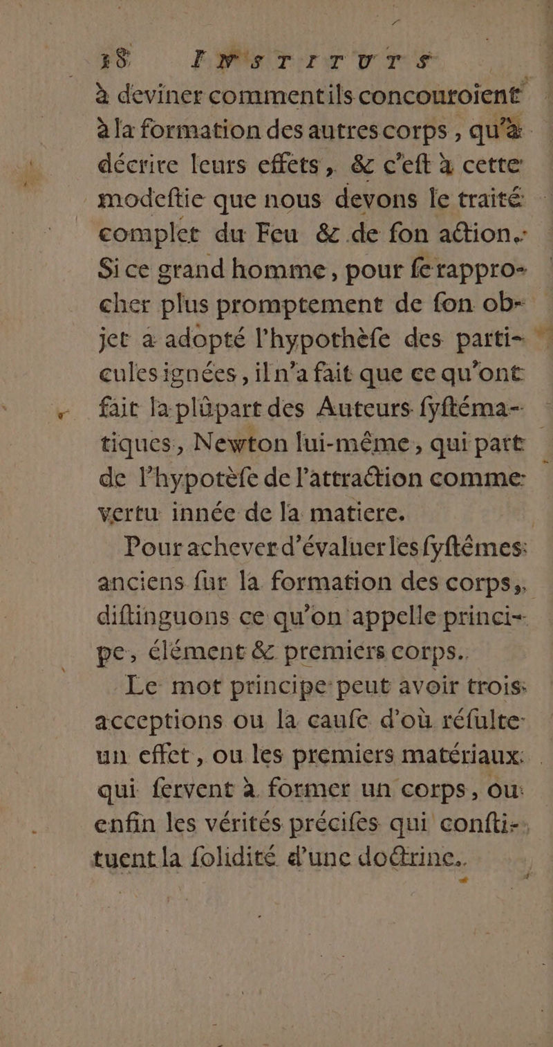 A 38 ENSTITUTS décrire leurs effets, &amp; c’eft x cette _modeftie que nous devons Île traité complet du Feu &amp; de fon aétion.: cher plus promptement de fon ob- jet à adopté l’hypothèfe des parti- cules ignées , il n’a fait que ce qu'ont tiques, Newton lui-même, qui patt de l’hypotèfe de l'attraction comme: vertu innée de la matiere. pe, élément &amp; premiers corps. Le mot principe: peut avoir trois: acceptions ou la caufc d’où réfulte: un cffct, ou les premiers matériaux: qui fervent à. former un corps, ou: tuent la folidité d’une do&amp;rine..