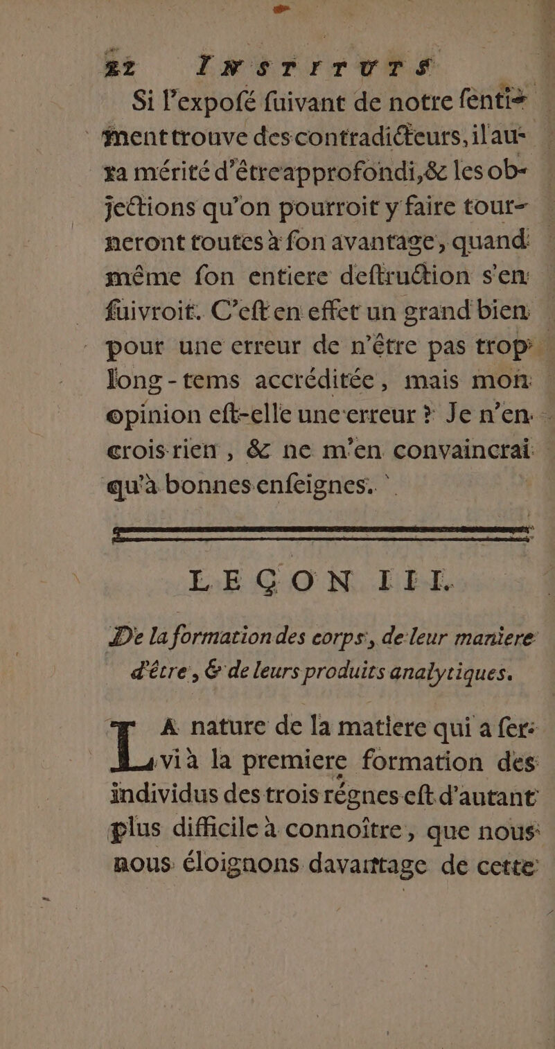 £Z INSTrTUuTSs _Mmenttrouve descontradicteurs, il'au: ra mérité d’étreapprofondi,&amp; les ob- jettions qu’on pourroit y faire tour- neront toutes à fon avantage, quand même fon entiere deftruction s’en: füivroit. C’eften effet un grand bien long -tems accréditée, mais mon qu'a bonnesenfeignes. LE GON IEX De la formation des corps, de leur maniere d'êcre, &amp; de leurs produits analytiques. A nature de la matiere qui a fer: Lx la premiere formation des individus des trois régnes-eft d'autant glus difficile à connoître, que nous: nous éloignons davarttage de cette