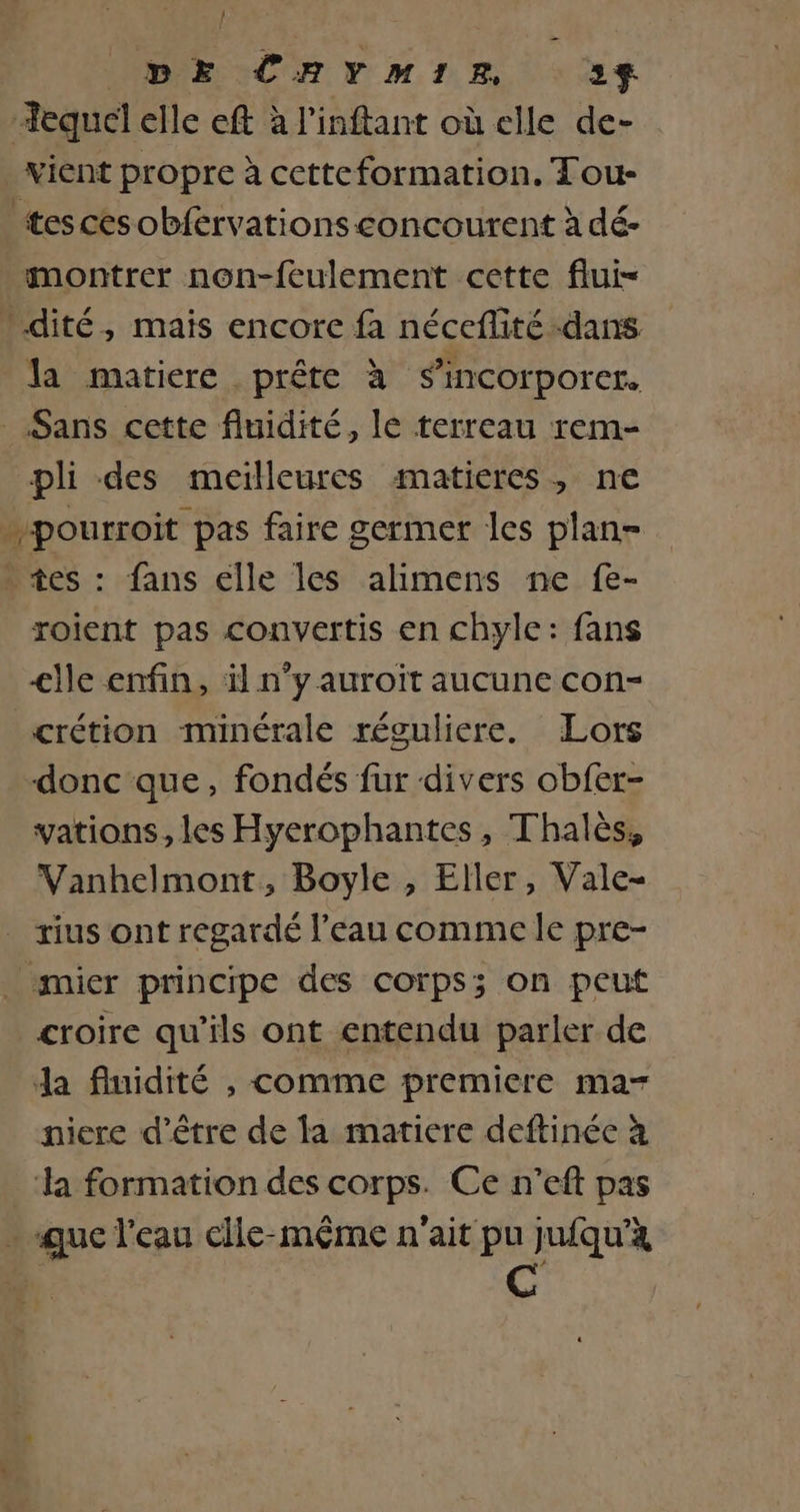 | DE CRYMIR 323$ Tequel elle eft à l'inftant où elle de- vient propre à cetteformation. Tou- tescesobfervations concourent à dé- montrer non-feulement cette flui- :dité, maïs encore fa néceflité dans la matiere prête à s’incorporcer. _ Sans cette fluidité, le terreau rem- pli des meilleures matieres, ne .pourroit pas faire germer les plan- tes : fans clle les alimens ne fe- roient pas convertis en chyle: fans &lt;lle enfin, äl n°y auroït aucune con- crétion minérale réguliere. Lors donc que, fondés fur divers obfer- vations, les Hyerophantes, Thalès, Vanhelmont, Boyle , Eller, Vale- rius ont regardé l’eau comme le pre- _ mier principe des corps; on peut croire qu'ils ont entendu parler de da fluidité , comme premiere ma- niere d’être de la matiere deftinée à ‘la formation des corps. Ce n'’eft pas . que l'eau elle-même n'ait pu jufqu'à