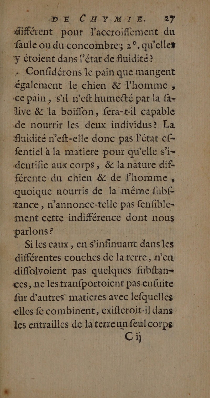 SU EU CHI Y) MÉNE. 0 RY différent pour l'accroiflement du faule ou du concombre; 2°. qu'elles y étoient dans l’état de fluidité? Confidérons le pain que mangent également le chien &amp; l’homme, ccpain, s’il neft humecté par la fa- live &amp; la boiflon, fera-t-il capable de nourrir les deux individus? La fluidité n’eft-elle donc pas l'état ef- fentiel à la matiere pour qu'elle s’i= dentifie aux corps, &amp; la nature dif- férente du chien &amp; de l’homme, quoique nourris de la même fubf- tance, n’annonce-telle pas fenfible- ment cette indifférence dont nous parlons? Siles eaux, ens Glen dansles diflolvoient pas quelques fubftan= ces, ne lestranfportoient pasenfuite fur d’autres matieres avec lefquelles cles fe combinent, exifteroit-il dans des entrailles de laterreunfeulcorps Ci)