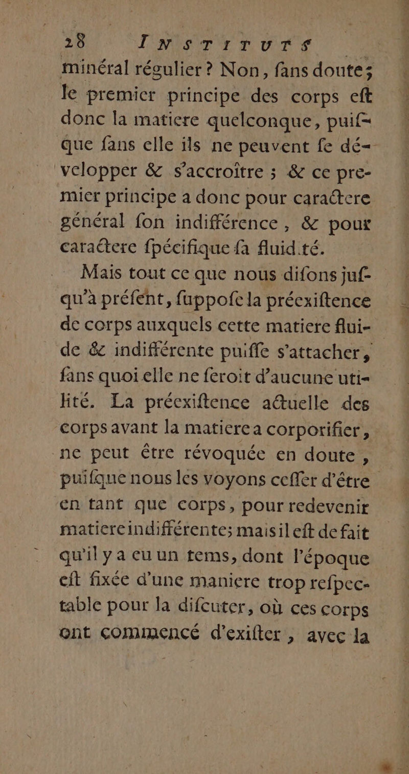 minéral régulier ? Non, fans doutes le premicr principe des corps eft donc la matiere quelconque, puif= Que fans elle ils ne peuvent fe dé- velopper &amp; s’accroître ; &amp; ce pre- mier principe a donc pour caractere général fon indifférence, &amp; pour caractere fpécifique fa fluid.té. Mais tout ce que nous difons juf- qu'à préfent, fuppofc la précxiftence de corps auxquels cette matiere flui- de &amp; indifférente puiffe s'attacher, fans quoi elle ne feroit d’aucune uti= lité. La préexiftence auelle des Corps avant la maticrea corporifier, ne peut être révoquée en doute, puifque nous les voyons cefier d’être en tant que corps, pour redevenir maticreindifférente; maisileft de fait qu'il ya eu un tems, dont l'époque cit fixée d’une maniere trop refpec- table pour la difcuter, où ces corps ont ComIMmENCÉ d'exifter , avec la