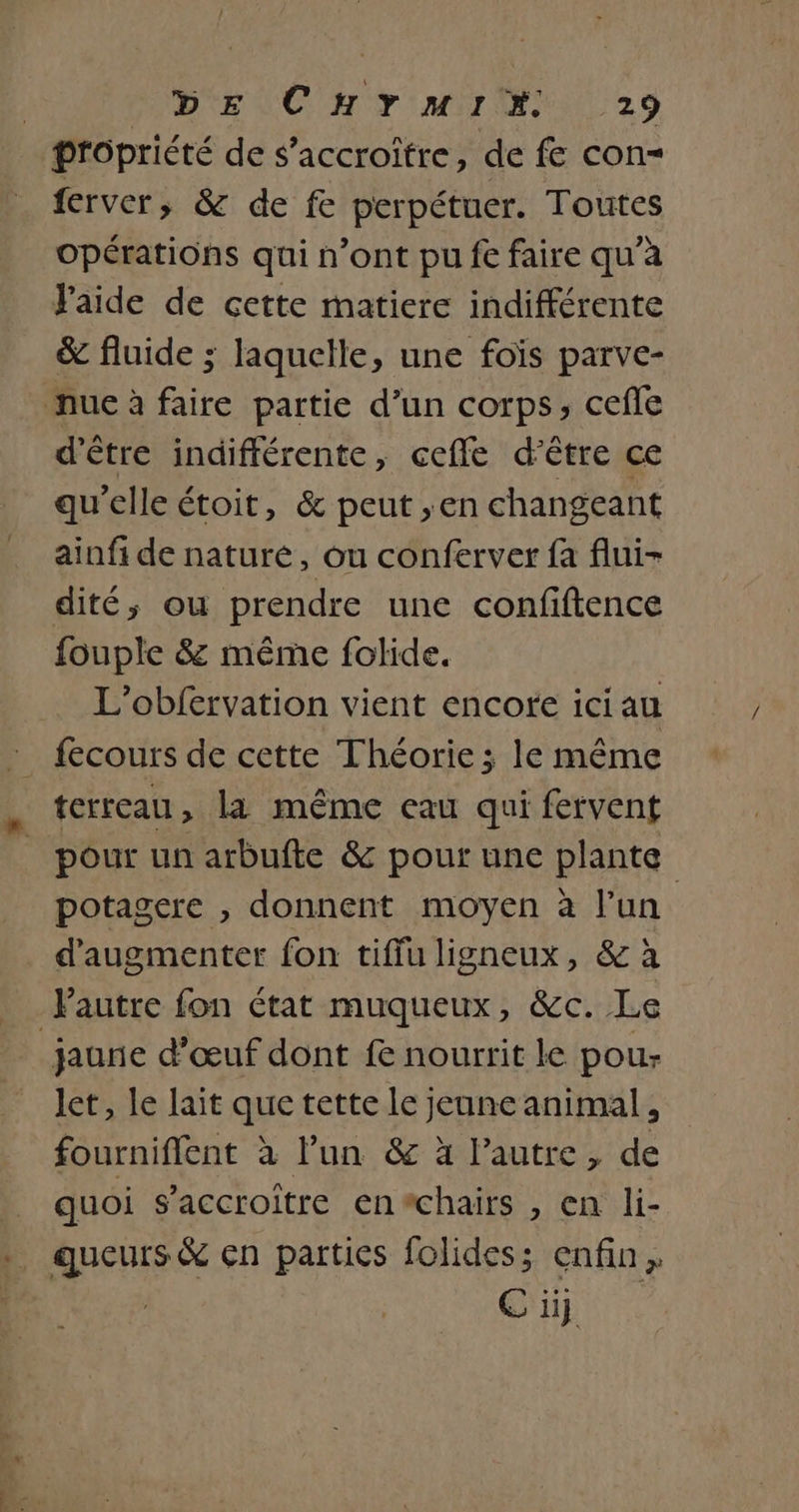 propriété de s’accroitre, de fe con= ferver, &amp; de fe perpétuer. Toutes opérations qui n’ont pu fe faire qu'a Faide de cette matiere indifférente &amp; fluide ; laquelle, une foïs parve- nue à faire partie d’un corps, cefle d’être indifférente, cefle d'être ce qu'elle étoit, &amp; peut ;en changeant ainfi de nature, ou conferver fa flui- dité, ou prendre une confiftence fouple 8 même folide. L'obfervation vient encofe ici au terreau, la même eau qui fervent pour un arbufte &amp; pour une plante potagere , donnent moyen à l’un d'augmenter fon tiffu ligneux, &amp; à Pautre fon état muqueux, &amp;c. Le jaune d’œuf dont f nourrit le pou- let, le lait que tette le jeune animal, fourniffent à l’un &amp; à l’autre, de _ quoi s’accroitre en#chairs , en li- .. queurs&amp; en parties folides; enfin, | CTI