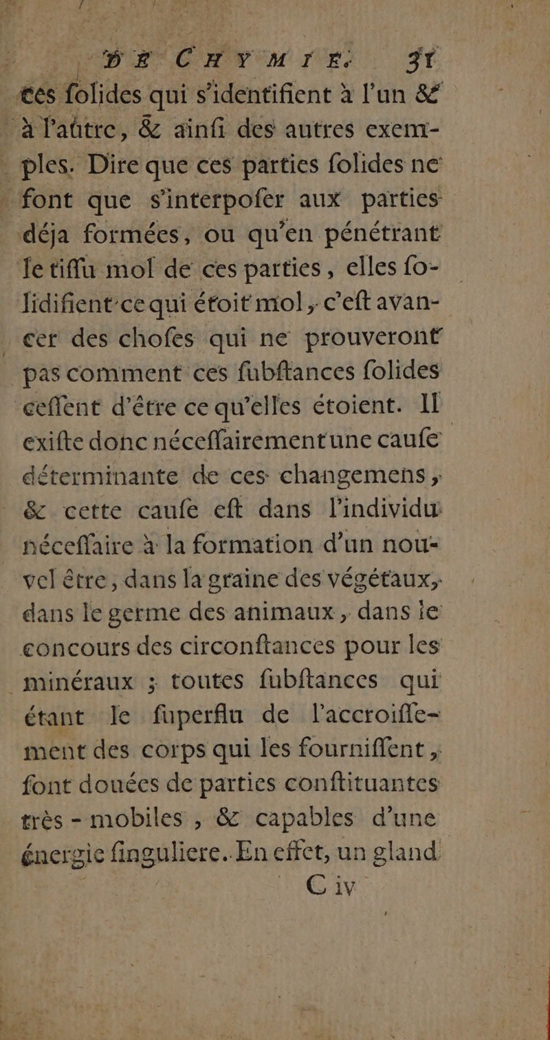 CDR QC HN EM IVEU ST tés Htides quis identifient à l’un &amp; à l'aûtre, &amp; ainfi des autres exem- _ ples. Dire que ces parties folides ne: . font que s'interpofer aux parties déja formées, ou qu’en pénétrant Je tiffu mol de ces parties, elles fo- Jidifient’ce qui étoit mol ; c’eft avan- cer des chofes qui ne prouveront pas comment ces fubftances folides _ceffent d’être ce qu'elles étoient. IL exifte donc néceffairementune caufe déterminante de ces changemens ; &amp; cette caufe eft dans l'individu néceffaire à la formation d’un nou: vel être, dans la graine des végétaux; dans le germe des animaux, dans ie concours des circonftances pour les minéraux ; toutes fubftances qui étant le fuperflu de l'accroiffe- ment des corps qui les fourniffent , font douées de parties conftituantes très - mobiles , &amp; capables d’une énergie fingrliers. En effet, un gland Gi.