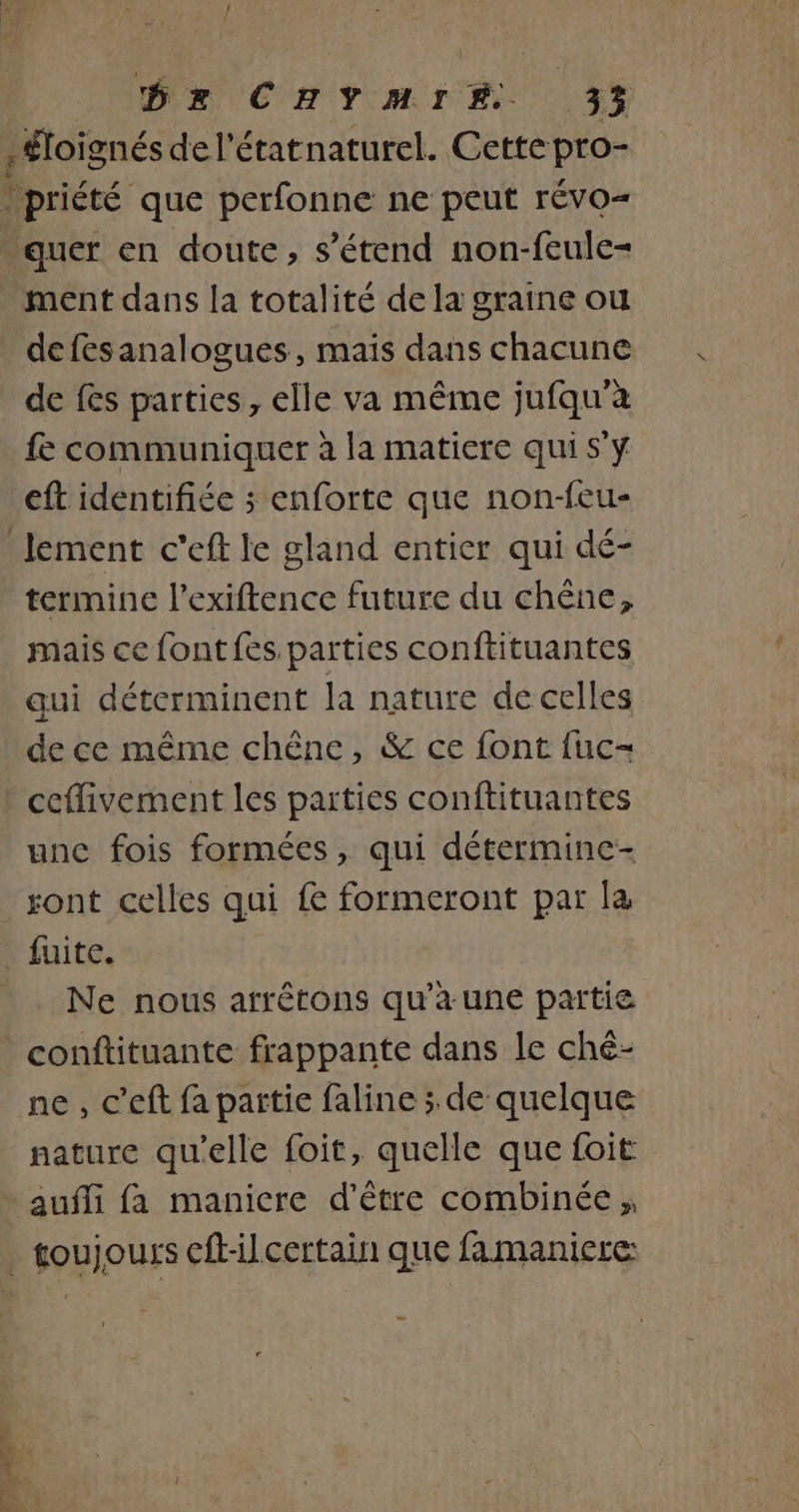 / : quer en doute, s'étend non-feule- ment dans la totalité de la graine ou defesanalogues, mais dans chacune de fes parties, elle va même jufqu’à fe communiquer à la matiere qui S'y eft identifiée ; enforte que non-feu- termine l’exiftence future du chêne, mais ce font fes. parties conftituantes qui déterminent la nature de celles de ce même chêne, &amp; ce font fuc- unc fois formées , qui détermine- fuite. Ne nous arrêtons qu'a une partie ne, c’eft fa partie faline ; de quelque nature qu'elle foit, quelle que foit aufli fa manicre d’être combinée ;,