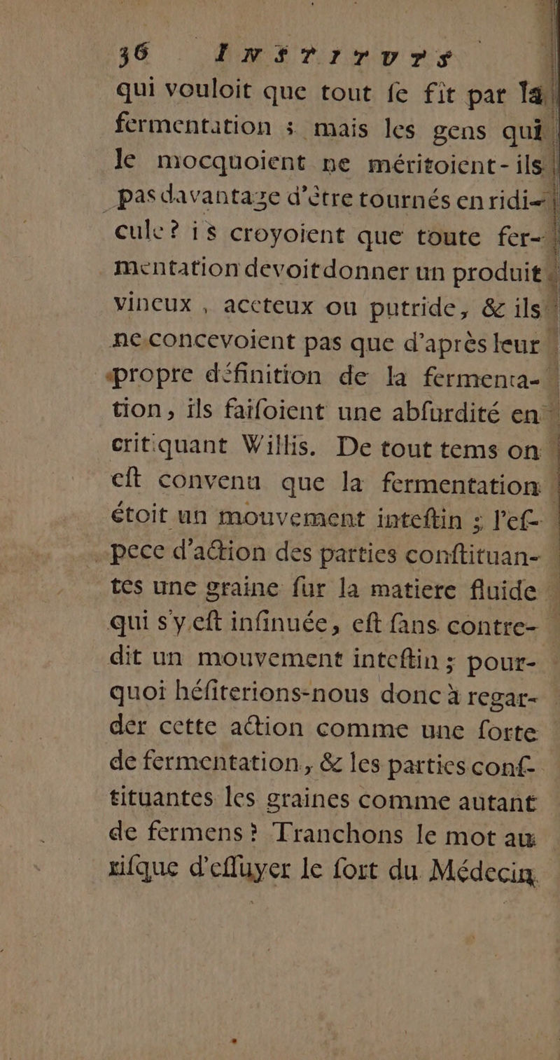 qui vouloit que tout fe fit par 1e fermentation : mais les gens qui, le mocquoient ne méritoient- ils | pasdavantaze d’être tournés en ridi-i cuk?is croyoient que toute fer-A mentation devoitdonner un produit d vincux , accteux ou putride, &amp; ils neconcevoient pas que d’après leur“ Propre définition de la fermenta-. tion, ils faifoient une abfurdité en” critquant Willis. De tout tems on 1 cit convenu que la fermentation | | | étoit un mouvement inteftin : 3 l'ef- -pece d’aétion des parties conftituan- | tes une graine fur la matiere fluide . qui s'y.eft infinuée, eft fans. contre- : dit un mouvement inteflin ; pour- quoi héfiterions-nous donc à regar- der cette action comme une forte de fermentation, &amp; les parties conf tituantes les graines comme autant de fermens? Tranchons le mot aw tique d’efluyer le fort du Médecin,