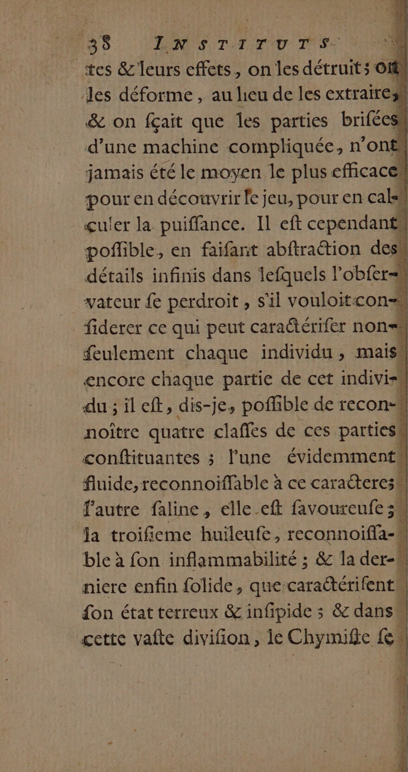 tes &amp; leurs effets, on les détruit ; Off! les déforme, au heu de les extrairesh &amp; on fçait que les parties brifécss d’une machine compliquée, n’ont jamais été le moyen le plus efficace” pour en découvrir fe jeu, pour en cale” çuler la puiffance. Il eft cependant poflible, en faifant abftraction desk détails infinis dans lefquels l’obfer-n vateur £e perdroit , s'il vouloitcon=M fiderer ce qui peut caradtérifer non feulement chaque individu , maish encore chaque partie de cet indiviss du ; il eff, dis-je, poflible de recon- noître quatre claffes de ces parties conftituantes ; l’une évidemment fluide, reconnoiflable à ce caracterc;M f’autre faline, elle_eft favoureufe n: la troifieme huileufe, reconnoiffa- ble à fon inflammabilité ; &amp; la der-M niere enfin folide, que caraétérifent | don état terreux &amp; infipide ; &amp; dans | gette vafte divifion, lé Chymife Re} 4 se k { À