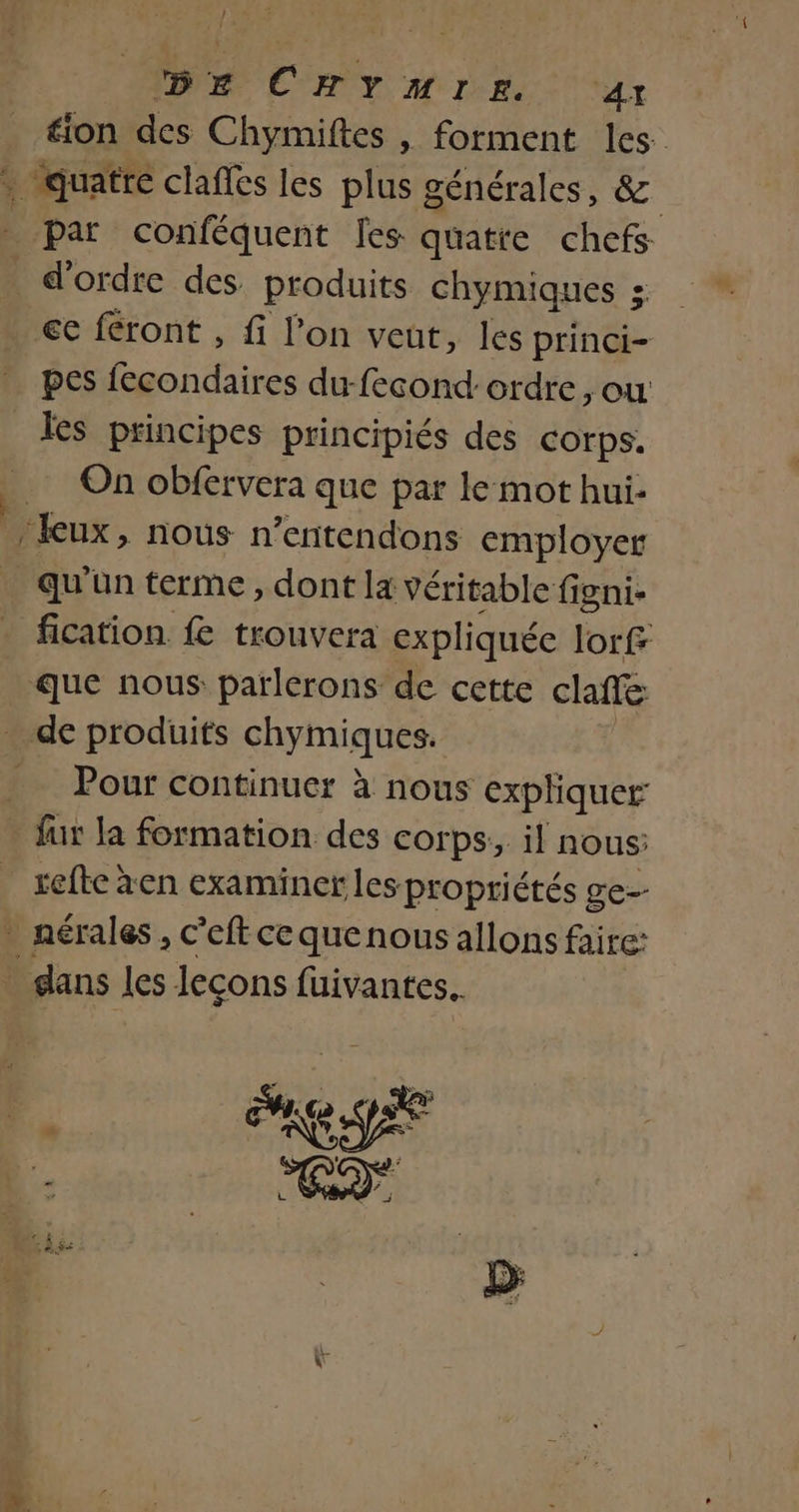 ) . ; DE CHYMIE 41 tion des Chymiftes , forment les. cas claffes les plus générales, 2 Par conféquent [es quatre chefs d'ordre des produits chymiques ; € féront , fi l’on veut, les princi- pes fecondaires du-fecond: ordre, ou les principes principiés des COTrpS. On obfervera que par le mot hui- eux, nous n’entendons employer qu'un terme, dont la véritable figni- fication fe trouvera expliquée lorf que nous parlerons de cette clafe Pour continuer à nous expliquer: - fur la formation des corps, il nous; refte àen examiner les ‘propriétés ge-- nérales , c’eft ce que nous allons faire: Rs les leçons fuivantes.. …..