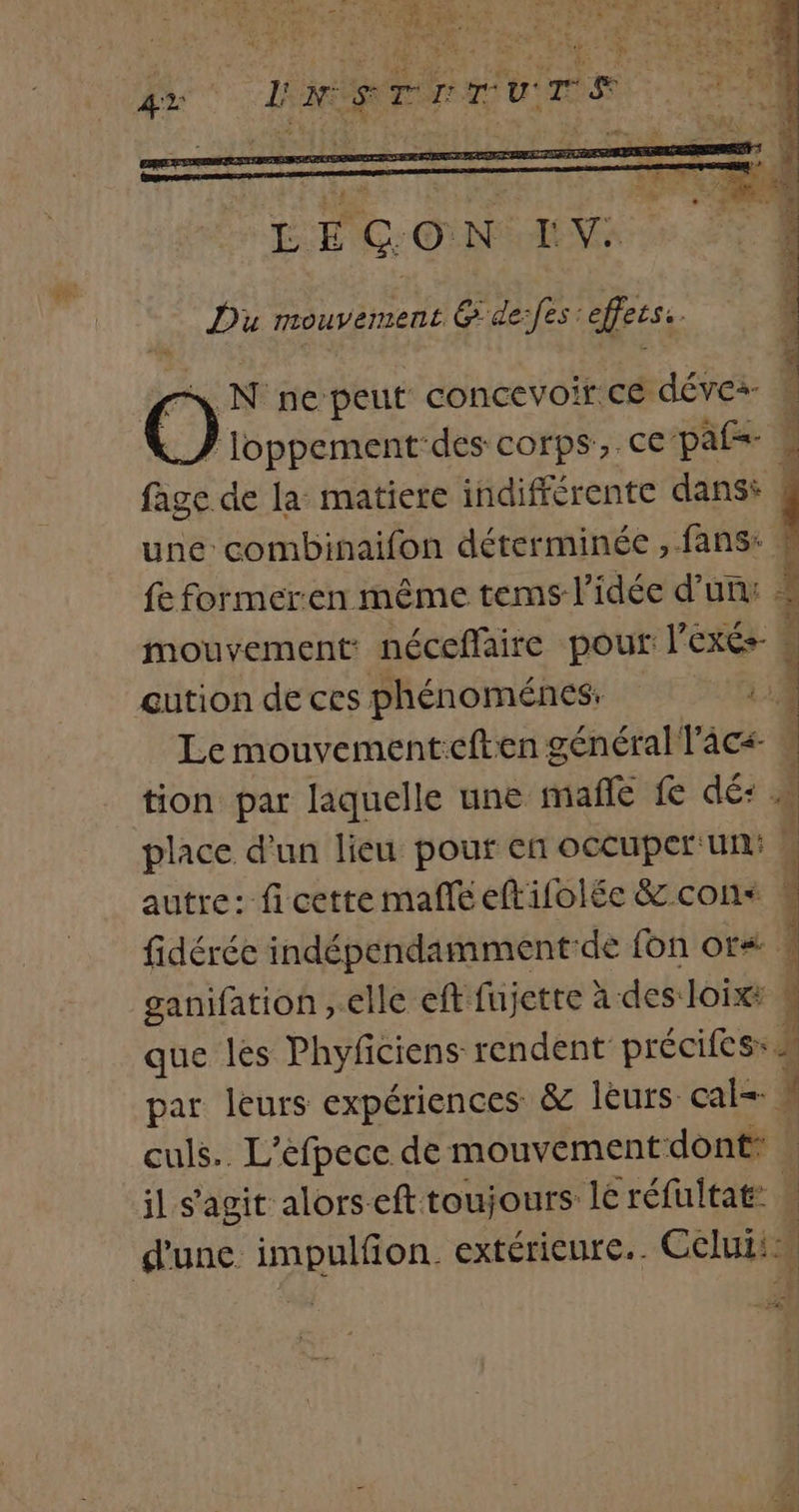 O N ne peut concevoir.cé déve: fage de la matiere indifférente dans: une combinaifon déterminée , fans: fe former:en même tems l’idée d’un: mouvement: néceffaire pour l’exés- eution de ces phénoménes: | Le mouvement:eften général lacs place d’un lieu pouf en occuper'un: autre: fi cette male eftifolée &amp; con&lt; fidérée indépendamment-de fon or* ganifation ,.elle eft fujette à des loix: il s’agit alorseft toujours lé réfultat: