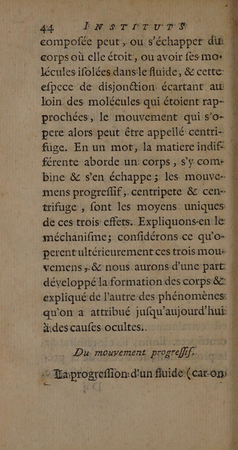 _eorps où clleétoit, ou avoir fes mo: efpcce de disjonétion. écartant au Join. des molécules qui étoient rap- prochées, le mouvement qui s’o- férente aborde un: corps, s’ÿ com+ bine &amp; s'en échappe; les mouve- trifuge , font les moyens. uniques méchanifme; confidérons ce qu'o- perentultérieurement ces trois mou vemens » &amp; nous. aurons d'une: part expliqué de l'autre des phénomènes: REA NT RS RME PA des caufes ocultes.. Du Mouvement progreffif.