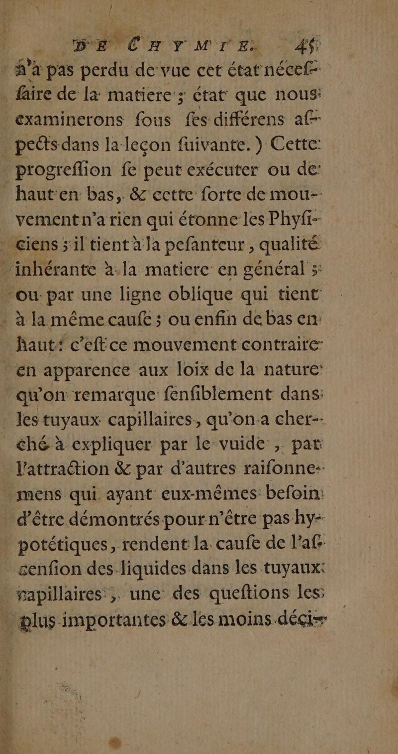 / DE CHYMIE, Af à à pas Sera devue cet état nécef- faire de la: matiere’; 3 État que nous: examinerons fous fes différens a£- . pcéts dans la leçon fuivante.) Cette: . progreflion fe peut exécuter ou de: _ haut'en bas, &amp; cette forte de mou-- vement n’a rien qui étonne les Phyfi- . ciens s'il tient à la pefanteur , qualité …inhérante à.la matiere en général 5: ‘ou: par une ligne oblique qui tient . à la même caufe ; ou enfin de bas en _ faut“ c’effce mouvement contraire: en apparence aux loix de la nature: qu'on remarque fenfiblement dans: . Jes tuyaux capillaires, qu'on a cher-- ché à expliquer par le vuide , par _ l'attraction &amp; par d’autres raifonne-- . mens qui ayant eux-mêmes befoin: d’être démontrés pour n'être pas hy- potétiques, rendent la caufe de l'af- _æenfon des-liquides dans les tuyaux: _ rapillaires ;. une des queftions les: . plus importantes &amp; les moins .déçis