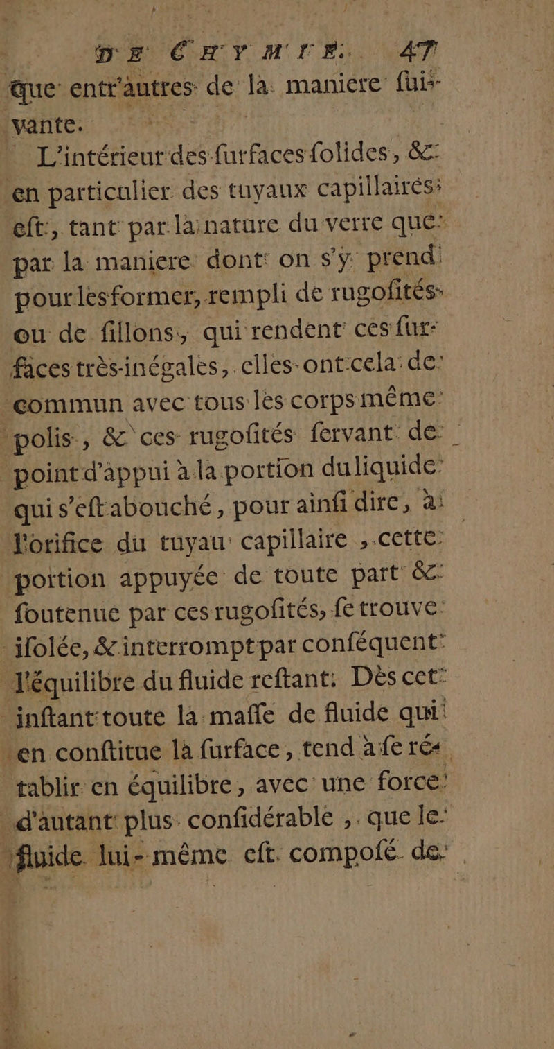 h | DE CHYMIE. AT ue entr'autres de la: maniere’ füis- vante. Sr L'intérieur des furfaces folides, &amp;: en particulier des tuyaux capillaires: eft:, tant par lainature du verte que par la maniere dont: on Sy prend: pourlesformer, rempli de rugofités- ou de fillons, qui rendent ces fix: faces trèsinégales, clles-ontcela: de: commun avec tous les corps MÊME polis, &amp; ces rugofités fervant de point d'appui àla portion duliquide’ qui s’eftabonché, pour ainfi dire, à: l'orifice du tuyau’ capillaire , cette portion appuyée de toute part &amp; foutenue par cesrugofités, fe trouve: ifolée, &amp;interromptpar conféquent l'équilibre du fluide reftant: Dés Ceté _inftanttoute la mañle de fluide qui: en conftitue là furface, tend afe rés tablir en équilibre, avec une force d'autant: plus. confidérable ,. que le’ fluide lui-même eff. compolé de DRE ape