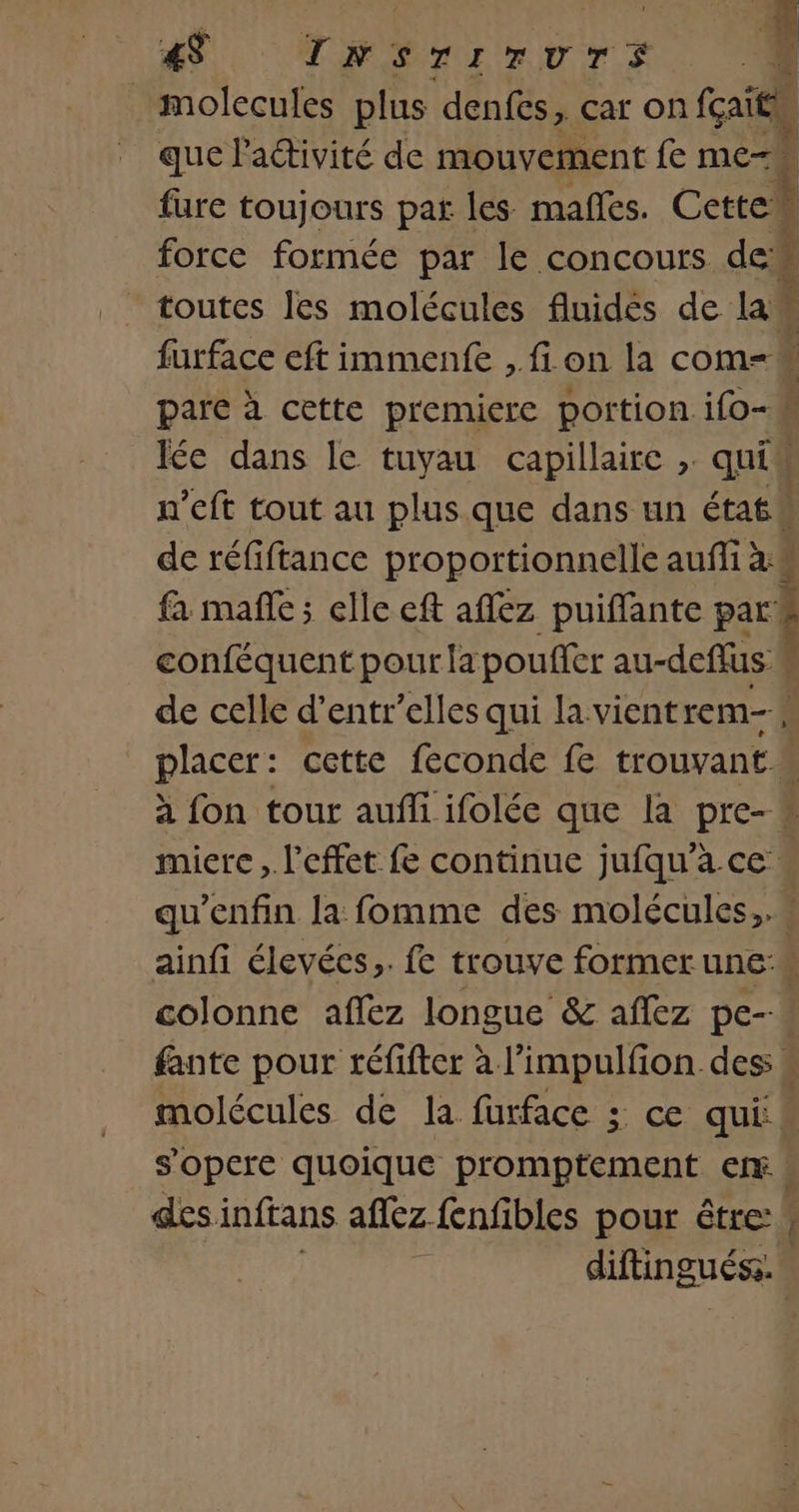 4 Da Ne molecules plus denfes, car on Le que Pactivité de mouvement fe me- à fure toujours par les mafles. Cetten À force formée par le concours de toutes les molécules fluides de law ; furface eft immenfe , fi on la com=M pare à cette premiere portion ifo- : Ie dans le tuyau capillaire , qui n'eft tout au plus.que dans un état de réfiftance proportionnelle auffi à j fa mañle; elle eft aflez puiffante pr] conféquent pour la poufier au-deffus * de celle d’entr’elles qui la vient rem ' placer: cette feconde fe trouvant à fon tour auffi ifolée que la pre- * miere , l'effet fe continue jufqu’à.ce « qu’enfin la fomme des molécules,.s ainfi élevées,. fe trouve former une: colonne affez longue &amp; aflez pe--« fante pour réfifter à l’impulfon des. molécules de la furface ; ce qui s'opere quoique promptement er | des inftans aflez fenfibles pour être: AUDE Nr È Fu. TELE