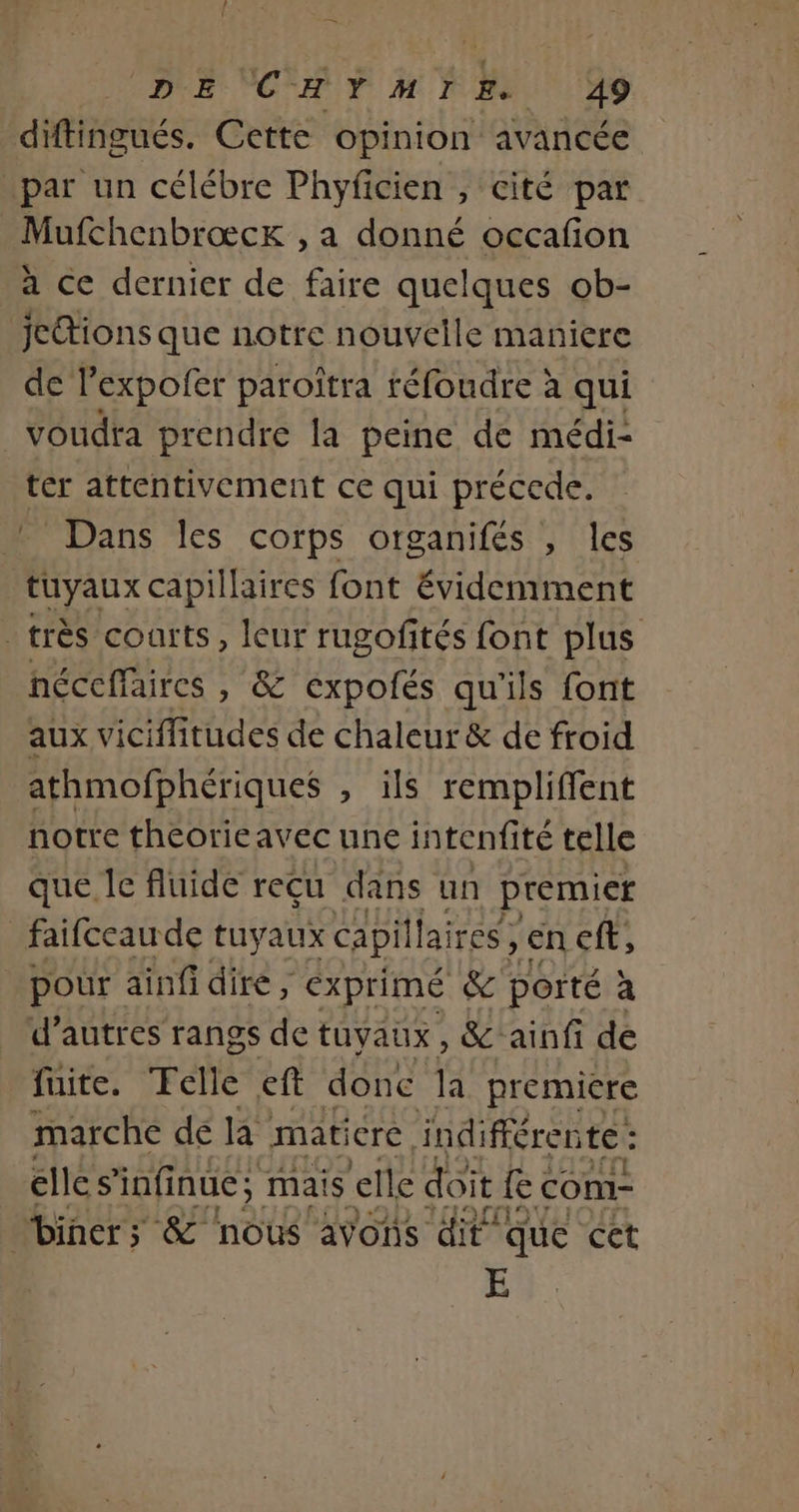 diftingués. Cette opinion avancée par un célébre Phyficien , cité par Mufchenbrœæck , a donné occafion à ce dernier de faire quelques ob- jetions que notre nouvelle maniere de l'expofer paroitra réfoudre à qui voudra prendre la peine de médi- ter attentivement ce qui précede. Dans les corps otganifés , les tuyaux capillaires font évidemment - très courts, leur rugofités font plus néceffaires , &amp; expofés qu'ils font aux viciffitudes de chaleur &amp; de froid athmofphériques , ils rempliffent notre thcorieavec une intenfité telle que le fluide reçu dans un premier _faifceaude tuyaux capillaires, en cft, pour ainfidire, exprimé &amp; porté à d’autres rangs de tuyaux, &amp; ainfi de fuite. TFelle eft done a premiere marche de la matiere, indifféren fee cles DAAUES mais elle doit fc com- A Éd E