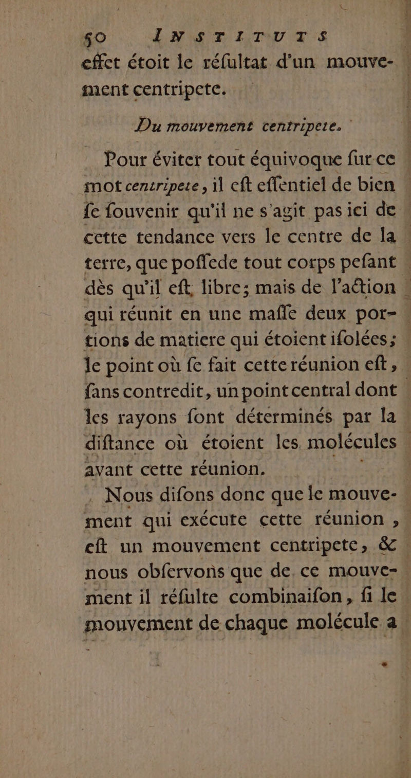 SO INT ITUTS | cffet étoit le réfultat d'un mouve- ment centripete. Du mouvement centripete. | Pour éviter tout équivoque fur ce w mot centripete, il cft effentiel de bien fe fouvenir qu'il ne s'agit pas ici de cette tendance vers le centre de la | terre, que poffede tout corps pefant « dès qu'il eff, libre; mais de l’aétion ! qui réunit en une mafle deux por- » tions de matiere qui étoient ifolées ; le point où fe fait cetteréunion eft, fans contredit, un point central dont les rayons font déterminés par la diffance où étoient les molécules | avant cette réunion. | . Nous difons donc que fe mouve- ment qui exécute cette réunion , eft un mouvement centripete, &amp; . nous obfervons que de. ce mouve- ment il réfulte combinaifon, fi le mouvement de chaque molécule a æ