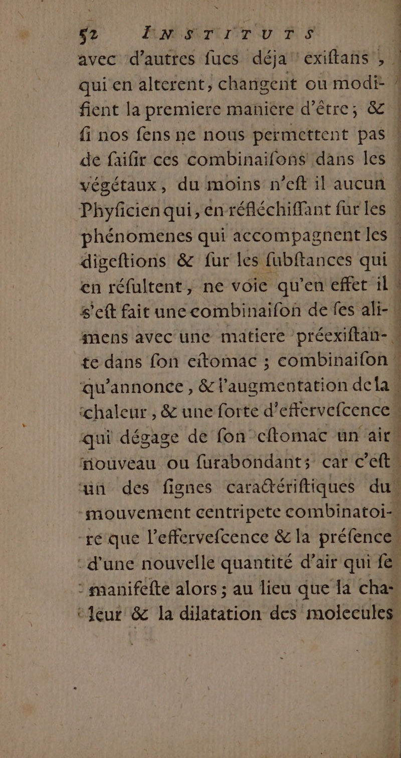 Ÿ 52 FENMSTIITUTS fient la premiere maniére d’être; &amp; fi nos fens ne nous permettent pas Phyfcien qui, en réfléchiffant fur les en réfultent, ne voie qu'en effet il M s'eft fait unecombinaifon de fes ali- ll mens avec une maticre préexiftan- te dans fon eitomac ; combinaifon w qu’annonce , &amp; l'augmentation dela chaleur , &amp; une forte d’eftervefcence qui dégage de fon cftomac un airh fouveau ou furabondants car c’eftn un des fignes cara@ériftiques du” -mouvement centripete combinatoi-\ ré que l’effervefcence &amp; la préfences : d'une nouvelle quantité d’air qui fe : manifefte alors ; au lieu que la cha: ‘eur &amp; la dilatation des molecules: