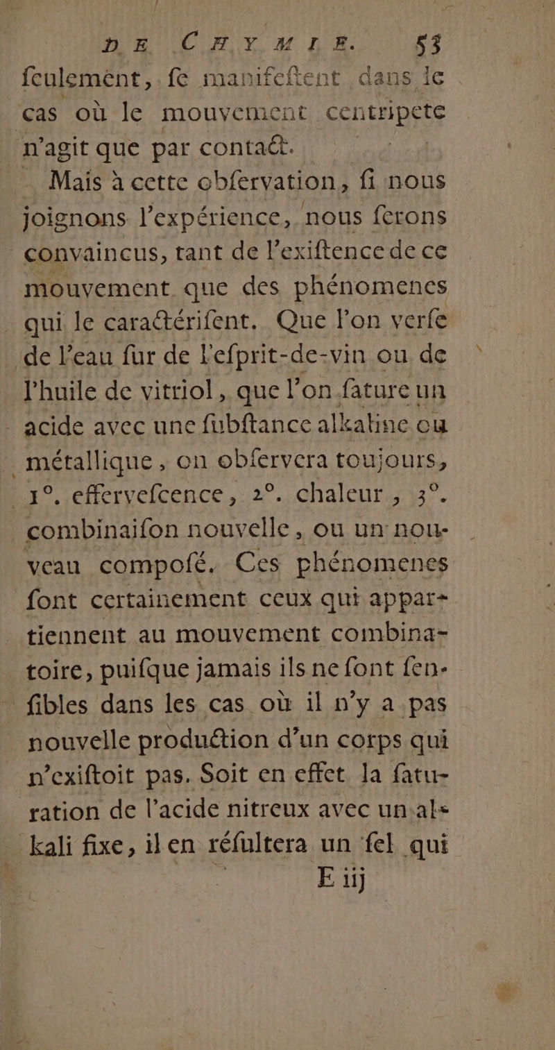 feulemént, fe manifeftent dans Îe cas où le mouvement centripete n'agit que par conta@. … Mais à cette obfervation, fi nous joignons. l'expérience, nous ferons convaincus, tant de P exiftence de ce mouvement que des phénomencs qui le caractérifent. Que l'on verfe de l'eau fur de l'efprit-de-vin ou de l'huile de vitriol , que l’on fature un _ acide avec une füubftance alkaline ou métallique , on obfervera toujours, 1°, effervefcence, 2°. chaleur , 3°. combinaifon nouvelle, ou un nou- veau compofé. Ces phénomenes font certainement ceux qui appar+ tiennent au mouvement combina- toire, puifque jamais ils ne font fen- fibles dans les cas où il n’y a pas nouvelle produétion d’un corps qui n’exiftoit pas. Soit en effet la fatu- ration de l'acide nitreux avec un:als kali fixe, ilen réfultera un fe qui Eüi