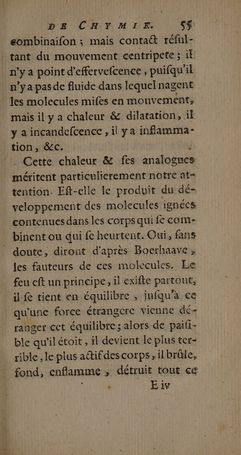 } L \ DE CHYMIE, sg eombinaifon ; mais contact réful- n’y a point d'effervefcence , puifqu'il n’yapasde fluide dans lequel nagent les molecules mifes en mouvement, mais il y a chaleur &amp; dilatation, il y a incandefcence , il y a inflamma- tion, &amp;c. , méritent particulierement notre at= tention. Eft-elle le produit du dé- veloppement des molecules ignécs contenues dans les corps qui fe com- binent ou qui fe heurtent. Oui, fans les fauteurs de ces molecules. Le feu cft un principe, il exifte partout, qu'une force étrangerc vienne dr ranger cet équilibre; alors de paifi- ble qu'ilétoit, il devient le plus ter- rible ,le plus aétifdescorps, il brûle, fond, enflamme , détruit tout ce E tv