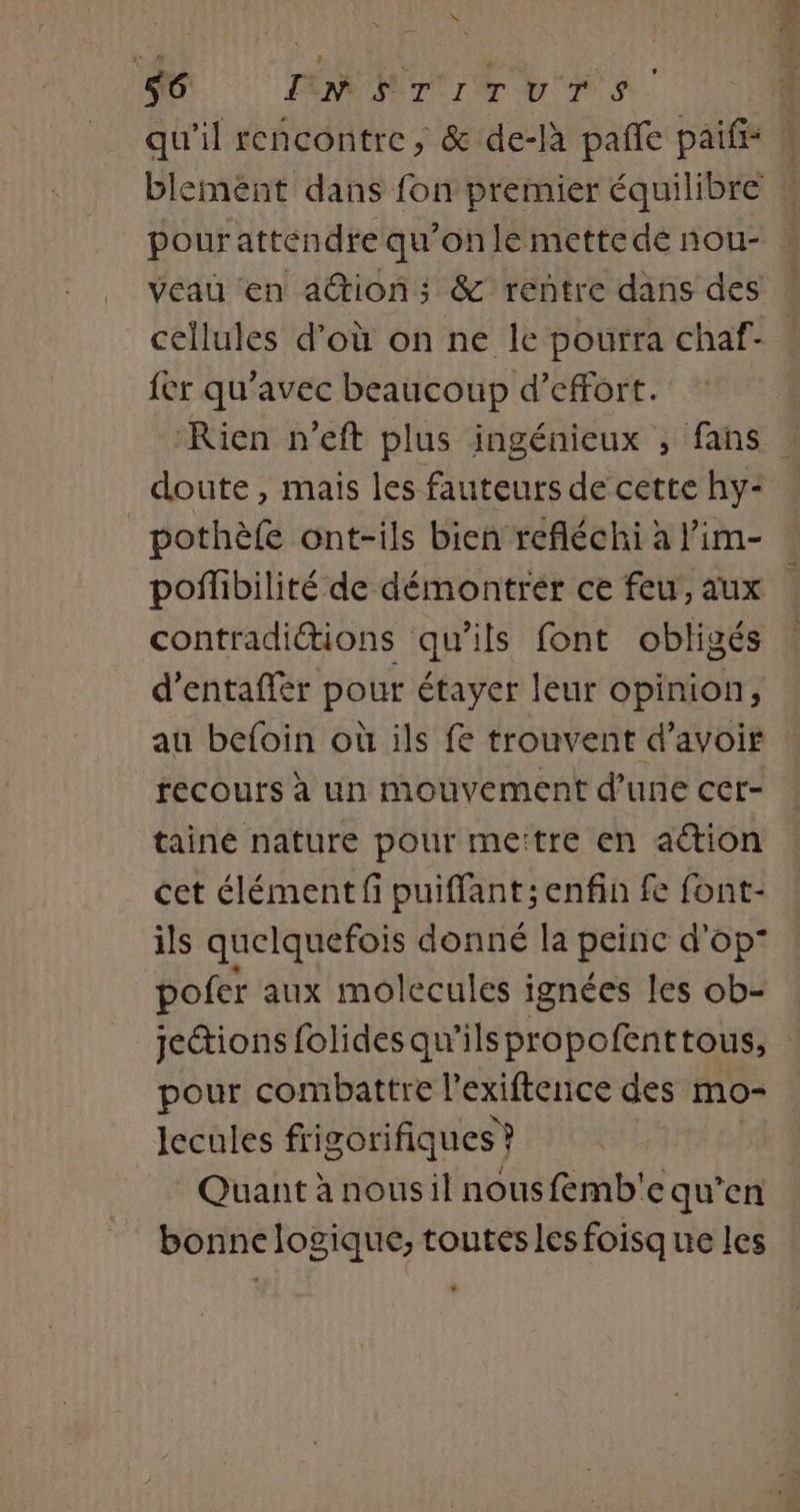 x M MNT ITUTS. qu'il rencontre; &amp; de-là pañle paiff: blemént dans fon premier équilibre pour attendre qu’on le mettede nou- veau en ation; &amp; rentre dans des cellules d’où on ne le pourra chaf- fer qu'avec beaucoup d'effort. Rien n’eft plus ingénieux , fans | doute, mais les fauteurs de cette hy- pothèfe ont-ils bien refléchi à lim- poflibilité de démontrer ce feu, aux contradiétions qu’ils font obligés d’entaffèr pour étayer leur opinion, au befoin où ils fe trouvent d’avoir recours à un mouvement d’une cer- taine nature pour mettre en action cet élément fi puiffant; enfin fe font- ils quelquefois donné la peinc d'op” pofer aux molecules ignées les ob= : jeétions folides qu'ils propofenttous, | pour combattre l'exiftenice des mo- lecules frigorifiques ? Quant à nousil nousfemb'e qu’en bonne logique, toutes les foisq ue les .