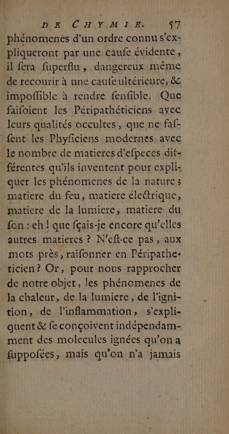 DA CH,Y,;M LE $7 phénomenes d’un ordre connu s'ex- pliqueront par une caufe évidente, il fera fuperflu, dangereux même de recourir à une caufeultérieure, 8 impoflible à rendre fenfible. Que faifoient les Péripathéticiens avec leurs qualités occultes, que ne faf- {ent les Phyficiens modernes avec le nombre de matieres d’efpeces dit- _férentes qu'ils inventent pour expli quer les phénomenes de la nature; matiere du feu, matiere électrique, maticre de la lumiere, matiere: du fon : eh ! que fçais-je encore qu’elles autres matiercs ? N’eft-ce pas , aux mots près, raifonner en Péripathe- ticien? Or, pour nous rapprocher de notre objet, les phénomenes de la chaleur, de la lumiere, de ligni- tion, de l’inflammation, s'expli- quent &amp; fe conçoivent indépendam- ment des molecules ignées qu’on a fuppofées, mais qu'on n'a jamais