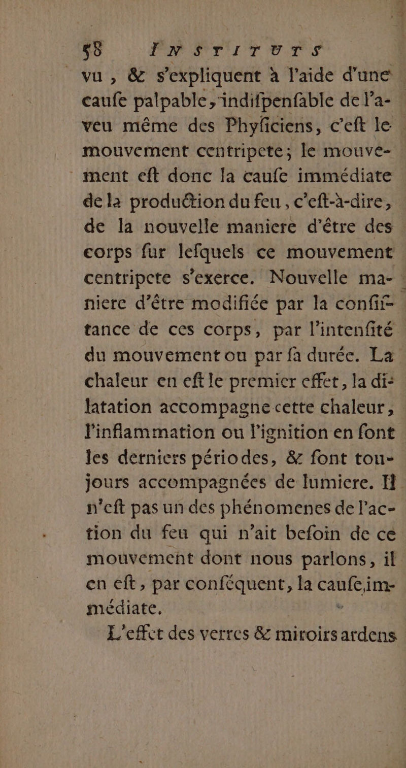 vu , &amp; s'expliquent à l'aide d'une | caufe palpable ,'indifpenfable de la- ! veu même des Phyfciens, c’eft le mouvement centripete; le mouve- ment eft donc la caufe immédiate de là production du feu, c'eft-à-dire, de la nouvelle maniere d'être des corps fur lefquels ce mouvement centripcte s'exerce. Nouvelle ma- : niere d’être modifiée par la conf tance de ces corps, par l’intenfité du mouvement ou par fa durée. La chaleur en eftle premier effet, la di: latation accompagne cette chaleur, linflammation ou l’ignition en font les derniers périodes, &amp; font tou- jours accompagnées de lumiere. n'cft pas un des phénomenes de l’'ac- tion du feu qui n'ait befoin de ce mouvement dont nous parlons, il en €ft, par conféquent, la no im- médiate. L'effet des verres &amp; miroirs ardens