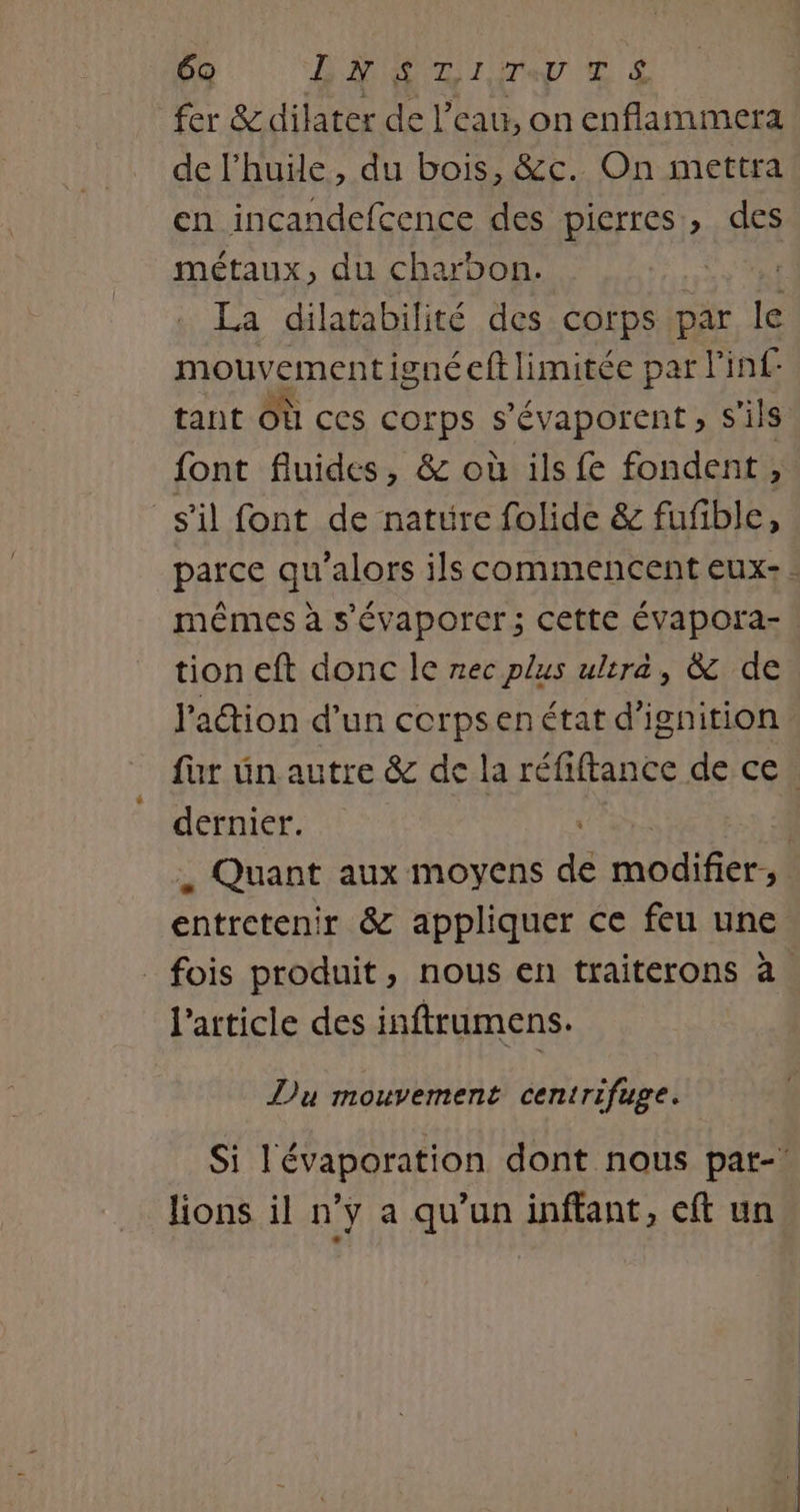 fer &amp;dilater de l’eau, on enflammera de l'huile, du bois, &amp;c. On mettra en incandefcence des pierres, des métaux, du charoon. is 5 La dilatabilité des corps par le mouvementigné eft limitée par l'inf tant Où ces corps s'évaporent ; s'ils font fluides, &amp; où ils fe fondent , s'il font de nature folide &amp; fufible, parce qu'alors ils commencent eux: mêmes à s'évaporer; cette ÉVapora- | tion eft donc le rec plus ultra, &amp; de l'adion d’un corpsenétat d’ignition fur un autre &amp; de la réfiftance de ce. dernier. , Quant aux moyens de D ie entretenir &amp; appliquer ce feu une fois produit, nous en traiterons à l'article des inftrumens. Du mouvement centrifuge. Si l'évaporation dont nous pat-’ lions il n’y a qu’un inftant, eft un