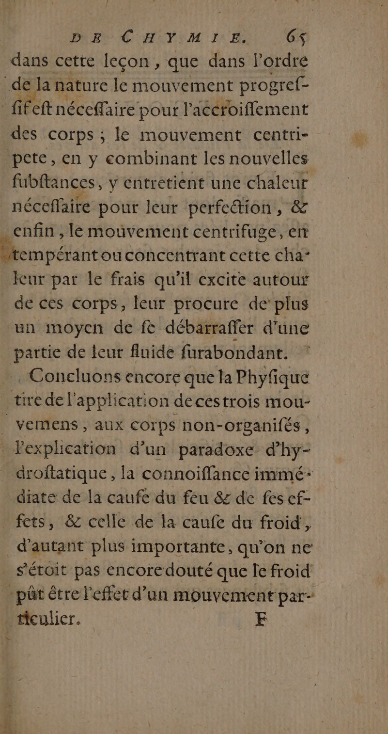 DEC HIYIM IE, 6$ dans cette leçon , que dans l’ordre des corps ; le mouvement centri- pete, en y combinant les nouvelles fubftances, y entrétient une chaleur néceflaire pour leur perfe&amp;tion, &amp; Icur par le frais qu'il excite autour de ces corps, leur procure de’ plus un moyen de fe débarraffer d'üne partie de leur fluide furabondant. Concluons encore que la Phyfiqué VEmMens , AUX COrps non-organifés , droftatique , la connoiffance immé- diate de la caufe du feu &amp; de fes cf- s'éroit pas encore douté que le froid ficulier. FE