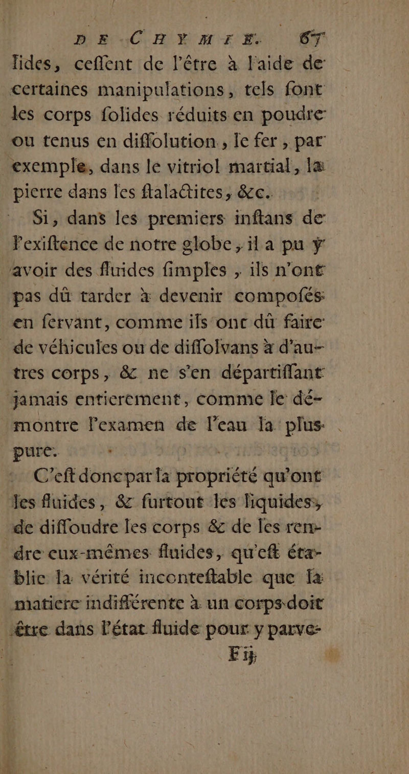 DE CHYEYMIEIZ CT lides, ceflent de l'être à l'aide de certaines manipulations, tels font les corps folides réduits en poudre: ou tenus en diffolution., Île fer , par exemple, dans le vitriol martial, la pierre dans les ftalattites, &amp;c. Si, dans les premiers inftans de Pexiftence de notre globe; il a pu ÿ ‘avoir des fluides fimples , ils n’ont pas dû tarder à devenir compolés en fervant, comme ils‘onc dù faire: _ de véhicules ou de diffolvans x d’au- tres corps, &amp; ne s'en départiflant jamais entierement, comme Je dé- montre lexamen de l’eau la plus . pure. 1 C’eft doncpar la propriété qu'ont les fluides, &amp; furtout les liquides: de diffoudre les corps &amp; de les ren dre cux-mêmes fluides, qu'eft éta- blic la vérité inconteftable que fa maticre indiflérente à un corps doit être dans l'état fluide pour y parve- | Fi |