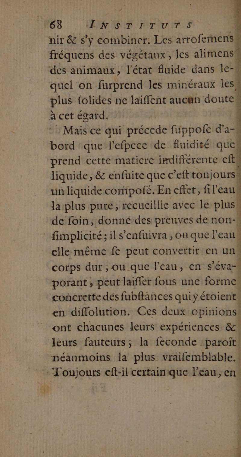 h. ‘4 + 63 ENSTITUTS 4 nir &amp; S'y combiner. Les arrofemensu fréquens des végétaux, les alimens des animaux, l'état fluide dans le-h quel on furprend les minéraux less plus {olides ne laiffent aucun doutes à cet égard. À : Mais ce qui préccde fippofe d’a-# bord :que l'efpece de fluidité ques prend cette matiere imdifférente ‘et! ] liquide, &amp; enfuite que c’eft trou jours i un liquide compofé. En effet, fil'eaus Ja plus pure, recueillie avec le plus | de foin, donné des preuves denon- | fimplicité; il s'enfuivra ,ouque l'eau elle même fe peut convertir en uns corps dur , ou que l’eau, en $ éva-h porant ; peut laïfler fous une forme concrette dés fubftances quiyétoient: en diflolution. Ces deux opinions ont chacunes leurs expériences &amp;:! leurs fauteurs; la feconde :paroït néanmoins la plus vraifemblable.. Toujours eft-il certain que l’eau, en.