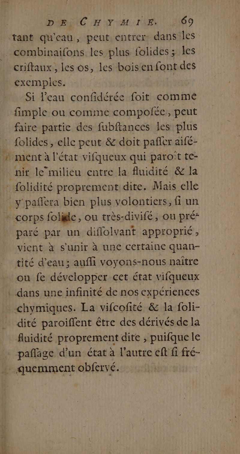 criftaux , les os, les bois en font des exemples. ) Si l’eau confidérée foit comme faire partie des fubftances les plus folides , elle peut &amp; doit pañler aifé- nir lemilieu entre la fluidité &amp; la paré par un diflolvant approprié, vient à s'unir à une certaine quan- tité d’eau; aufi voyons-nous naître ou fe développer cet état vifqueux dité paroiffent être des dérivés de la fluidité proprement dite , puifque le pañlage d’un état à l'autre éft fi fré- Sora à D