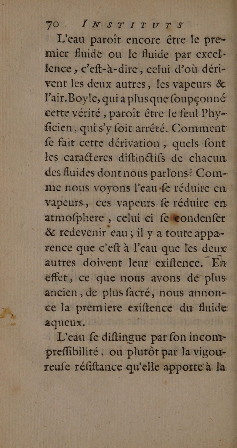 J 70 LONG T ‘Re LS L'eau paroït encore étre le pre- . micr fluide ou le fluide par excel- lence , c'eft-à-dire, celui d’où déri- vent Îes deux autres, les vapeurs &amp; lair.Boyle,quia plusque foupçonné cette vérité, paroît être le feul Phy- ficien, qui s’y foit arrêté. Comment fe fait cette dérivation , quels font les caracteres diftinétifs de chacun des fluides dont nous partons? Com- : me nous voyons l’eau-fe réduire en vapeurs, ces vapcurs fe réduire en atmofphere , celui ci feflëondenfer &amp; redevenir eau ; il y a toute appæ- rence que c’eft à l’eau que les deux autres doivent leur exiftence, En effet, ce que nous avons dé plus ancien , de plus facré, nous annon- ce la premiere exiftence du fluide aqueux. L'eau fe diftingue par fon mcom- preflibilité, ou plutôt par la vigou- xeufe réfiftance qu'elle appotte'à la.