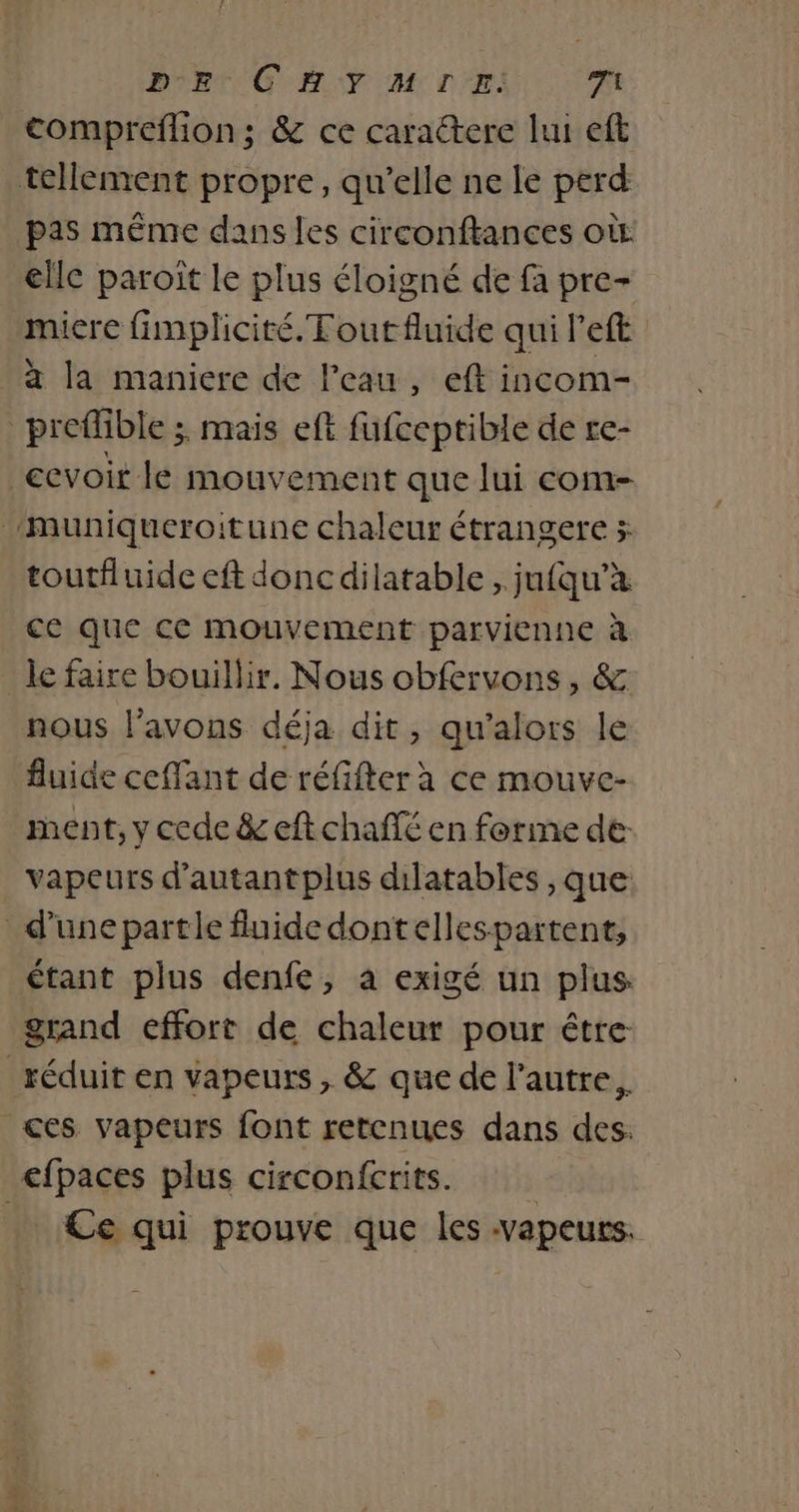 DE CHYMIE. it compreflion; &amp; ce caractere lui eft tellement propre, qu’elle ne le perd pas même dans les circonftances où elle paroiït le plus éloigné de fa pre- miere fimplicité.Toutfluide qui left à la maniere de l’eau, eft incom- preffble ; mais eft fufceptible de re- cevoit le mouvement que lui com- Muniqueroitune chaleur étrangere x toutfluide eft doncdilatable , jufqu’à ce que ce mouvement parvienne à le faire bouillir. Nous obfervons, &amp; nous l'avons déja dit, qu'alors le fluide ceffant de réfifter à ce mouve- ment, y cede &amp; eftchañé en forine de: vapeurs d'autantplus dilatables , que: _ d’une partle fluide dont ellespartent, étant plus denfe, à exigé un plus grand effort de chaleur pour étre réduit en vapeurs , &amp; que de l’autre. ces vapeurs font retenues dans des. efpaces plus circonfcrits. Ce qui prouve que les vapeurs.