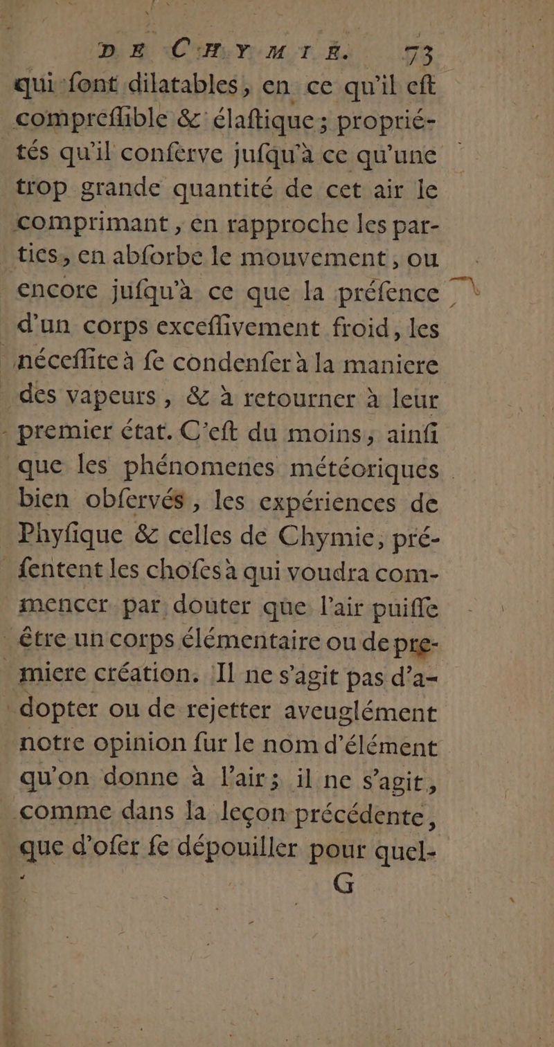 LA DE CHYMIE 73 qui-font dilatables, en ce qu'il eft tés qu'il conférve jufqu'à ce qu'une trop grande quantité de cet air le encore jufqu'à ce que la préfence | que les phénomenes météoriques | bien obfervés , les expériences de Phyfique &amp; celles dé Chymie, pré- menccr par douter que l'air puiffe notre opinion fur le nom d’élément qu'on donne à l'air; il ne s’agit, J ane d'ofer fe RAA pour quel- G