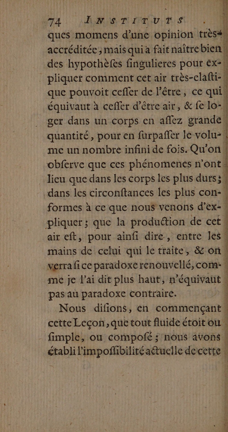 MACRO 2. +2.) A SNS TITUTS ques momens d’une opinion trèss accréditée ; maisquia fait naître bien! des hypothèfes fingulieres pour ex. _ pliquet comment cet air très-clafti- que pouvoit ceffer de l'être, ce qui équivaut à cefler d’être air, &amp; fe lo-\ ger dans un corps en aflez grande quantité, pour en furpañfer le volu-# me un nombre infini de fois. Qu'on ! obferve que ces phénomenes n'ont _ lieu que dans les corps les plus durs; dans les circonftances les plus con- formes à ce que nou$ venons d’Ex- . pliquer ; que la produétion de cet air eft, pour ainfi dire, entre less mains de celui qui le traite, &amp; on verra fi ce paradoxe renouvellé, com: me je l'ai dit plus haut, n’équivatt pas au paradoxe contraire. 2 Nous difions, en commençant“ cette Leçon, que tout fluide étoit ou | - fimple, ou compofé ; nous avons # établi l'impofñhbilitéaétuecile decette 2 ,