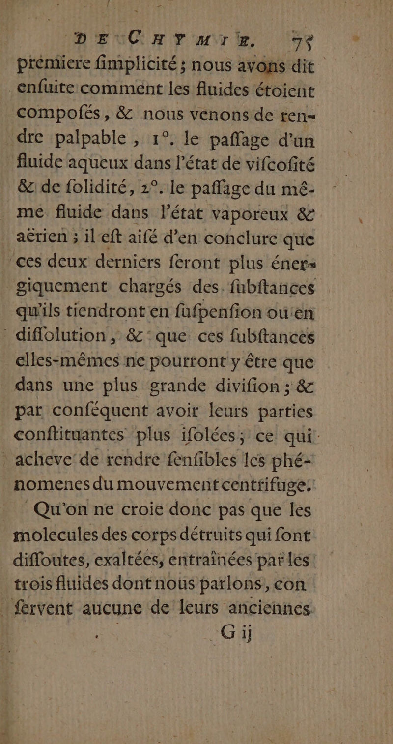 | ET DEC HYMTW ‘5% prémiere fimplicité ; nous avons dit _enfuite comment les fluides étoient compolfés, &amp; nous venons de ren= dre palpable , 1°, le pañlage d'an fluide aqueux dans l'état de vifcofité &amp;: de folidité, 2°. le paflage du mé- me fluide dans l’état vaporeux &amp; acrien ; il cft aifé d’en conclure que ‘ces deux derniers feront plus éners giquement chargés des. fubftances qu'ils tiendront en fafpenfion ouien diflolution, &amp;:que ces fubftances elles-mêmes ne pourront y être que dans une plus grande divifion ; &amp; . par conféquent avoir leurs parties conftituantes plus ifolées; ce qui: * acheve’de rendre fenfibles Ies phé- nomences du mouvement centrifuge. Qu'on ne croie donc pas que les molecules des corps détruits qui font difloutes, exaltées, entraïnées pat lés: trois fluides dont nous parlons, con fervent aucune de leurs anciennes | Gi