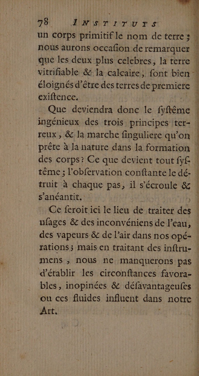 1 75 SUN Tu rs: 4 un Corps primitif le nom deterres « nous aurons occafion de remarquer * que les deux plus celebres, la terre vitrifiable &amp; la calcaire, font bien « éloignés d’être des terres de premiete « exiftence. dE Que deviendra donc le fyftême ! ingénieux des trois principes ter- ! reux, &amp; la marche finguliere qu’on ! prête à Ja nature dans la formation ! des corps? Ce que devient tout fy£ tême ; l’obfervation conftante le dé- truit à chaque pas, il s'écroule &amp; . s’anéantit. | Ce feroit ici le lieu de traiter des ufages &amp; des inconvéniens de l’eau, des vapeurs &amp; de l’air dans nos opé- rations; mais en traitant des inftru- mens , nous ne manquerons pas d'établir les circonftances favora- bles, inopinées &amp; défavantageufes | ou ces fluides influent dans notre : Art. +,